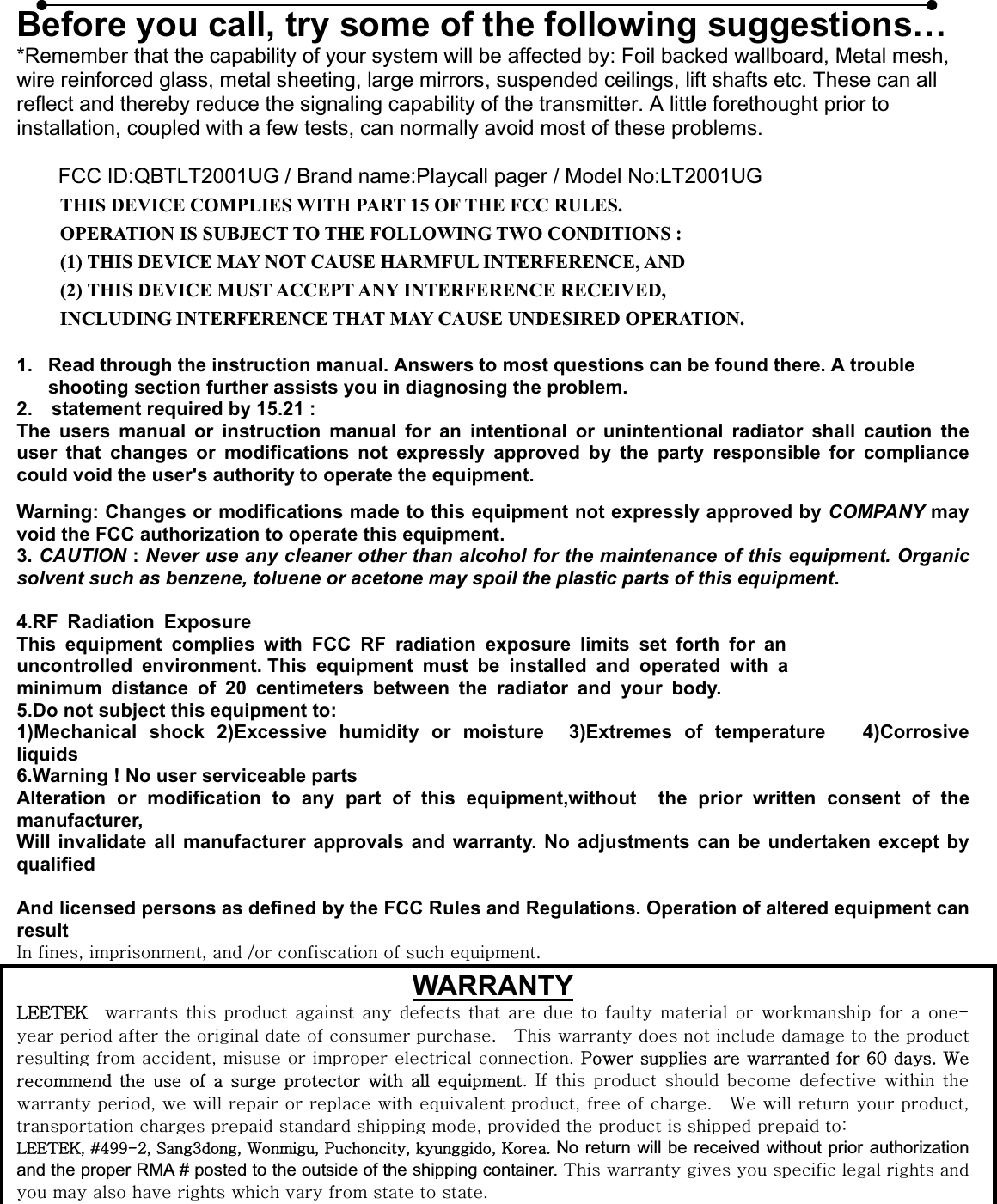 Before you call, try some of the following suggestions… *Remember that the capability of your system will be affected by: Foil backed wallboard, Metal mesh, wire reinforced glass, metal sheeting, large mirrors, suspended ceilings, lift shafts etc. These can all reflect and thereby reduce the signaling capability of the transmitter. A little forethought prior to installation, coupled with a few tests, can normally avoid most of these problems.     FCC ID:QBTLT2001UG / Brand name:Playcall pager / Model No:LT2001UG THIS DEVICE COMPLIES WITH PART 15 OF THE FCC RULES. OPERATION IS SUBJECT TO THE FOLLOWING TWO CONDITIONS : (1) THIS DEVICE MAY NOT CAUSE HARMFUL INTERFERENCE, AND (2) THIS DEVICE MUST ACCEPT ANY INTERFERENCE RECEIVED, INCLUDING INTERFERENCE THAT MAY CAUSE UNDESIRED OPERATION. 1.  Read through the instruction manual. Answers to most questions can be found there. A trouble shooting section further assists you in diagnosing the problem. 2.    statement required by 15.21 : The users manual or instruction manual for an intentional or unintentional radiator shall caution the user that changes or modifications not expressly approved by the party responsible for compliance could void the user&apos;s authority to operate the equipment. Warning: Changes or modifications made to this equipment not expressly approved by COMPANY may void the FCC authorization to operate this equipment. 3. CAUTION : Never use any cleaner other than alcohol for the maintenance of this equipment. Organic solvent such as benzene, toluene or acetone may spoil the plastic parts of this equipment.4.RF Radiation Exposure This equipment complies with FCC RF radiation exposure limits set forth for an uncontrolled environment. This equipment must be installed and operated with a minimum distance of 20 centimeters between the radiator and your body. 5.Do not subject this equipment to: 1)Mechanical shock 2)Excessive humidity or moisture  3)Extremes of temperature   4)Corrosive liquids 6.Warning ! No user serviceable parts Alteration or modification to any part of this equipment,without  the prior written consent of the manufacturer, Will invalidate all manufacturer approvals and warranty. No adjustments can be undertaken except by qualified And licensed persons as defined by the FCC Rules and Regulations. Operation of altered equipment can resultpGSGSGGVGGGGUWARRANTYsll{lrG G GGGGGGGGGGG G G G G G TGGGGGGGGUG G {GGGGGGGGGGGSGGGGGUGwwGGGGG]WGUG~GGGGG GGGG GUG pG G G G G G G GGSGGGGGGGGSGGGUG G ~GGGGSGGGGGGSGGGGGGGaGsll{lrSGJ[``TYSGzZSG~SGwSGSGrUGNo return will be received without prior authorization and the proper RMA # posted to the outside of the shipping container. {GGGGGGGGGGGGGGGGGGUG
