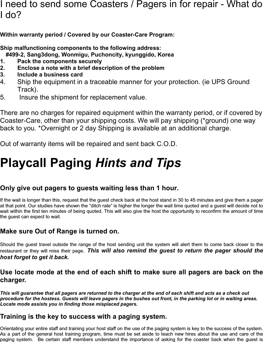 I need to send some Coasters / Pagers in for repair - What do I do? Within warranty period / Covered by our Coaster-Care Program: Ship malfunctioning components to the following address:     #499-2, Sang3dong, Wonmigu, Puchoncity, kyunggido, Korea 1.  Pack the components securely 2.  Enclose a note with a brief description of the problem 3. Include a business card 4.  Ship the equipment in a traceable manner for your protection. (ie UPS Ground Track). 5.  Insure the shipment for replacement value. There are no charges for repaired equipment within the warranty period, or if covered by Coaster-Care, other than your shipping costs. We will pay shipping (*ground) one way back to you. *Overnight or 2 day Shipping is available at an additional charge.Out of warranty items will be repaired and sent back C.O.D.     Playcall Paging Hints and TipsOnly give out pagers to guests waiting less than 1 hour. If the wait is longer than this, request that the guest check back at the host stand in 30 to 45 minutes and give them a pager at that point. Our studies have shown the “ditch rate” is higher the longer the wait time quoted and a guest will decide not towait within the first ten minutes of being quoted. This will also give the host the opportunity to reconfirm the amount of timethe guest can expect to wait.   Make sure Out of Range is turned on.   Should the guest travel outside the range of the host sending unit the system will alert them to come back closer to the restaurant or they will miss their page.This will also remind the guest to return the pager should the host forget to get it back.Use locate mode at the end of each shift to make sure all pagers are back on the charger.This will guarantee that all pagers are returned to the charger at the end of each shift and acts as a check out procedure for the hostess. Guests will leave pagers in the bushes out front, in the parking lot or in waiting areas. Locate mode assists you in finding those misplaced pagers. Training is the key to success with a paging system.   Orientating your entire staff and training your host staff on the use of the paging system is key to the success of the system.As a part of the general host training program, time must be set aside to teach new hires about the use and care of the paging system.  Be certain staff members understand the importance of asking for the coaster back when the guest is 