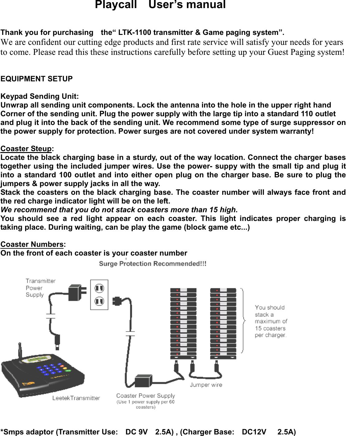 Playcall  User’s manual Thank you for purchasing    the“ LTK-1100 transmitter &amp; Game paging system”.   We are confident our cutting edge products and first rate service will satisfy your needs for years to come. Please read this these instructions carefully before setting up your Guest Paging system!   EQUIPMENT SETUP Keypad Sending Unit: Unwrap all sending unit components. Lock the antenna into the hole in the upper right hand Corner of the sending unit. Plug the power supply with the large tip into a standard 110 outlet and plug it into the back of the sending unit. We recommend some type of surge suppressor on the power supply for protection. Power surges are not covered under system warranty! Coaster Steup:Locate the black charging base in a sturdy, out of the way location. Connect the charger bases together using the included jumper wires. Use the power- suppy with the small tip and plug it into a standard 100 outlet and into either open plug on the charger base. Be sure to plug the jumpers &amp; power supply jacks in all the way. Stack the coasters on the black charging base. The coaster number will always face front and the red charge indicator light will be on the left. We recommend that you do not stack coasters more than 15 high. You should see a red light appear on each coaster. This light indicates proper charging is taking place. During waiting, can be play the game (block game etc...) Coaster Numbers:On the front of each coaster is your coaster number *Smps adaptor (Transmitter Use:  DC 9V  2.5A) , (Charger Base:  DC12V   2.5A) 