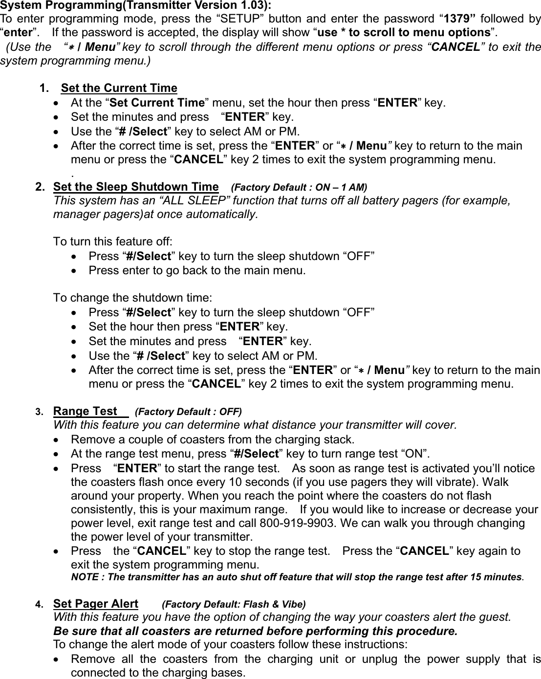 System Programming(Transmitter Version 1.03): To enter programming mode, press the “SETUP” button and enter the password “1379” followed by “enter”.    If the password is accepted, the display will show “use * to scroll to menu options”.  (Use the  “ / Menu” key to scroll through the different menu options or press “CANCEL” to exit the system programming menu.) 1.    Set the Current Timex At the “Set Current Time” menu, set the hour then press “ENTER” key.   x  Set the minutes and press    “ENTER” key.       x Use the “# /Select” key to select AM or PM.       x  After the correct time is set, press the “ENTER” or “ / Menu”key to return to the main menu or press the “CANCEL” key 2 times to exit the system programming menu. .2.  Set the Sleep Shutdown Time (Factory Default : ON – 1 AM)This system has an “ALL SLEEP” function that turns off all battery pagers (for example, manager pagers)at once automatically. To turn this feature off: x Press “#/Select” key to turn the sleep shutdown “OFF” x  Press enter to go back to the main menu.     To change the shutdown time:   x Press “#/Select” key to turn the sleep shutdown “OFF” x  Set the hour then press “ENTER”key.   x  Set the minutes and press    “ENTER” key.       x Use the “# /Select” key to select AM or PM.       x  After the correct time is set, press the “ENTER” or “ / Menu”key to return to the main menu or press the “CANCEL” key 2 times to exit the system programming menu. 3. Range Test    (Factory Default : OFF)With this feature you can determine what distance your transmitter will cover.   x  Remove a couple of coasters from the charging stack. x  At the range test menu, press “#/Select” key to turn range test “ON”.     x  Press  “ENTER” to start the range test.    As soon as range test is activated you’ll notice the coasters flash once every 10 seconds (if you use pagers they will vibrate). Walk around your property. When you reach the point where the coasters do not flash consistently, this is your maximum range.    If you would like to increase or decrease your power level, exit range test and call 800-919-9903. We can walk you through changing the power level of your transmitter.   x  Press  the “CANCEL” key to stop the range test.    Press the “CANCEL” key again to exit the system programming menu. NOTE : The transmitter has an auto shut off feature that will stop the range test after 15 minutes.   4. Set Pager Alert    (Factory Default: Flash &amp; Vibe)With this feature you have the option of changing the way your coasters alert the guest.   Be sure that all coasters are returned before performing this procedure. To change the alert mode of your coasters follow these instructions:     x  Remove all the coasters from the charging unit or unplug the power supply that is connected to the charging bases. 