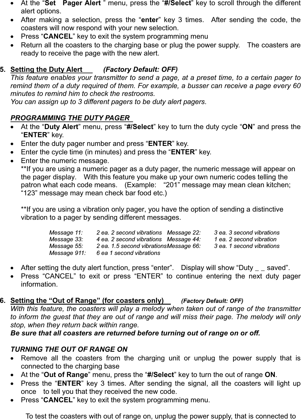 x At the “Set  Pager Alert ” menu, press the “#/Select” key to scroll through the different alert options.   x  After making a selection, press the “enter” key 3 times.  After sending the code, the coasters will now respond with your new selection.     x Press “CANCEL” key to exit the system programming menu x  Return all the coasters to the charging base or plug the power supply.    The coasters are ready to receive the page with the new alert.         5. Setting the Duty Alert      (Factory Default: OFF)This feature enables your transmitter to send a page, at a preset time, to a certain pager to remind them of a duty required of them. For example, a busser can receive a page every 60 minutes to remind him to check the restrooms.   You can assign up to 3 different pagers to be duty alert pagers.     PROGRAMMING THE DUTY PAGERx At the “Duty Alert” menu, press “#/Select” key to turn the duty cycle “ON” and press the “ENTER” key.    x  Enter the duty pager number and press “ENTER” key.     x  Enter the cycle time (in minutes) and press the “ENTER” key.     x  Enter the numeric message.     **If you are using a numeric pager as a duty pager, the numeric message will appear on the pager display.    With this feature you make up your own numeric codes telling the patron what each code means.    (Example:    “201” message may mean clean kitchen; “123” message may mean check bar food etc.) **If you are using a vibration only pager, you have the option of sending a distinctive vibration to a pager by sending different messages.     GMessage 11:  2 ea. 2 second vibrations  Message 22:  3 ea. 3 second vibrations      Message 33:  4 ea. 2 second vibrations  Message 44:  1 ea. 2 second vibration       Message 55:  2 ea. 1.5 second vibrations Message 66:  3 ea. 1 second vibrations       Message 911:  6 ea 1 second vibrations     x  After setting the duty alert function, press “enter”.    Display will show “Duty _ _ saved”. x  Press “CANCEL” to exit or press “ENTER” to continue entering the next duty pager information. 6.  Setting the “Out of Range” (for coasters only)       (Factory Default: OFF)With this feature, the coasters will play a melody when taken out of range of the transmitter to inform the guest that they are out of range and will miss their page. The melody will only stop, when they return back within range.Be sure that all coasters are returned before turning out of range on or off. TURNING THE OUT OF RANGE ON x  Remove all the coasters from the charging unit or unplug the power supply that is connected to the charging base   x At the “Out of Range” menu, press the “#/Select” key to turn the out of range ON.x Press the “ENTER” key 3 times. After sending the signal, all the coasters will light up once    to tell you that they received the new code. x Press “CANCEL” key to exit the system programming menu.           To test the coasters with out of range on, unplug the power supply, that is connected to   