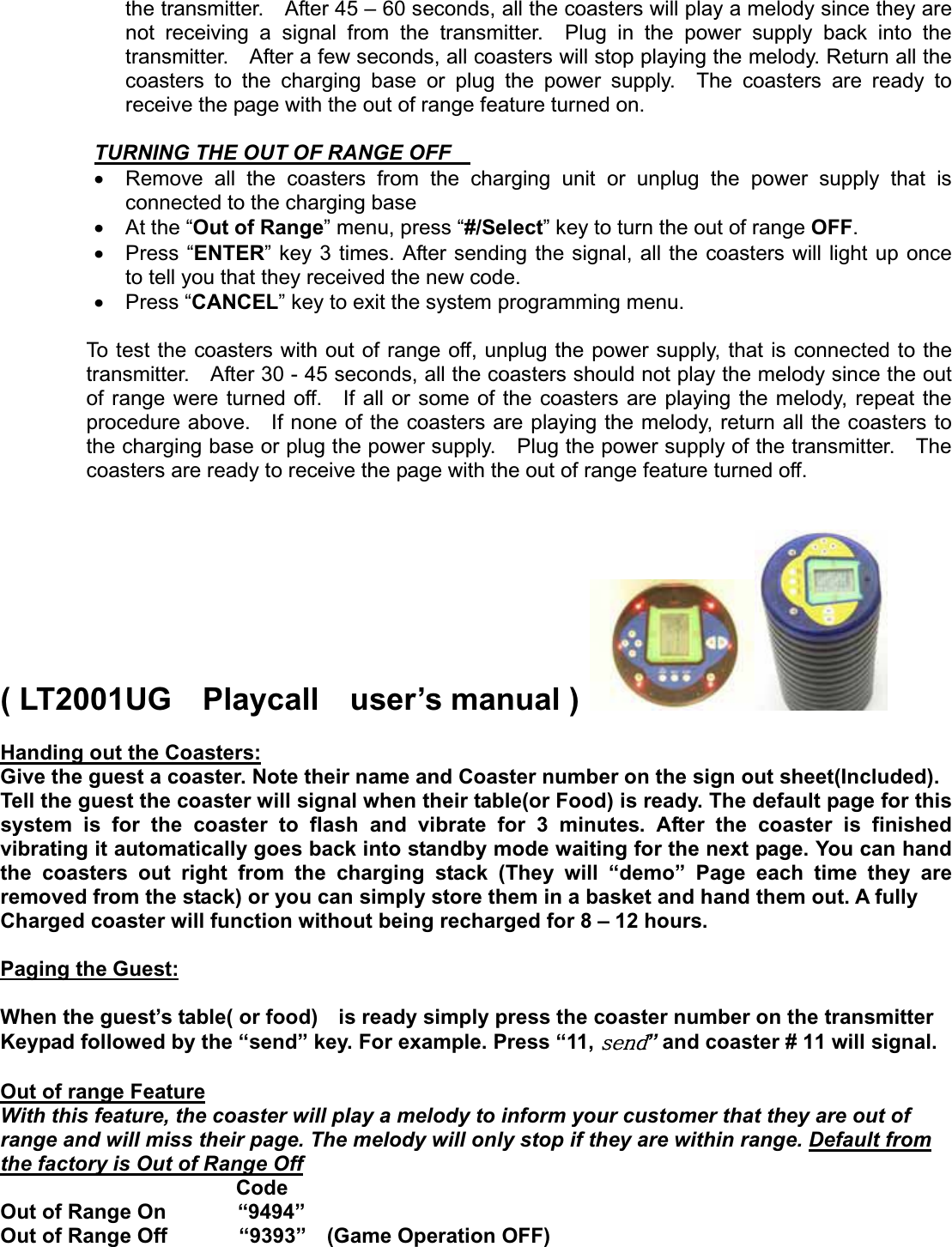 the transmitter.    After 45 – 60 seconds, all the coasters will play a melody since they are not receiving a signal from the transmitter.  Plug in the power supply back into the transmitter.    After a few seconds, all coasters will stop playing the melody. Return all the coasters to the charging base or plug the power supply.  The coasters are ready to receive the page with the out of range feature turned on. TURNING THE OUT OF RANGE OFF x  Remove all the coasters from the charging unit or unplug the power supply that is connected to the charging base   x At the “Out of Range” menu, press “#/Select” key to turn the out of range OFF.x Press “ENTER” key 3 times. After sending the signal, all the coasters will light up once   to tell you that they received the new code. x Press “CANCEL” key to exit the system programming menu. To test the coasters with out of range off, unplug the power supply, that is connected to the transmitter.    After 30 - 45 seconds, all the coasters should not play the melody since the out of range were turned off.  If all or some of the coasters are playing the melody, repeat the procedure above.    If none of the coasters are playing the melody, return all the coasters to the charging base or plug the power supply.    Plug the power supply of the transmitter.    The coasters are ready to receive the page with the out of range feature turned off. ( LT2001UG  Playcall  user’s manual )Handing out the Coasters:Give the guest a coaster. Note their name and Coaster number on the sign out sheet(Included). Tell the guest the coaster will signal when their table(or Food) is ready. The default page for this system is for the coaster to flash and vibrate for 3 minutes. After the coaster is finished vibrating it automatically goes back into standby mode waiting for the next page. You can hand the coasters out right from the charging stack (They will “demo” Page each time they are removed from the stack) or you can simply store them in a basket and hand them out. A fully   Charged coaster will function without being recharged for 8 – 12 hours. Paging the Guest:When the guest’s table( or food)    is ready simply press the coaster number on the transmitter Keypad followed by the “send” key. For example. Press “11, ”and coaster # 11 will signal. Out of range FeatureWith this feature, the coaster will play a melody to inform your customer that they are out of   range and will miss their page. The melody will only stop if they are within range. Default fromthe factory is Out of Range Offٻ                       Code Out of Range On       “9494” Out of Range Off       “9393”  (Game Operation OFF) 