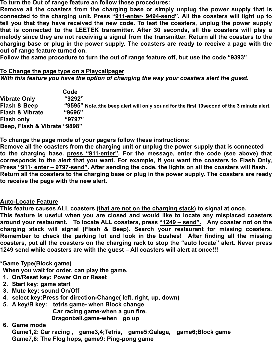 To turn the Out of range feature an follow these procedures: Remove all the coasters from the charging base or simply unplug the power supply that is connected to the charging unit. Press “911-enter- 9494-send”. All the coasters will light up to tell you that they have received the new code. To test the coasters, unplug the power supply that is connected to the LEETEK transmitter. After 30 seconds, all the coasters will play a melody since they are not receiving a signal from the transmitter. Return all the coasters to the charging base or plug in the power supply. The coasters are ready to receive a page with the out of range feature turned on. Follow the same procedure to turn the out of range feature off, but use the code “9393” To Change the page type on a PlaycallpagerWith this feature you have the option of changing the way your coasters alert the guest.                    Code Vibrate Only          “9292” Flash &amp; Beep         “9595” Note.:the beep alert will only sound for the first 10second of the 3 minute alert. Flash &amp; Vibrate       “9696” Flash only            “9797” Beep, Flash &amp; Vibrate “9898” To change the page mode of your pagers follow these instructions: Remove all the coasters from the charging unit or unplug the power supply that is connected to the charging base. press “911-enter”. For the message, enter the code (see above) that corresponds to the alert that you want. For example, if you want the coasters to Flash Only, Press “911- enter – 9797-send”. After sending the code, the lights on all the coasters will flash. Return all the coasters to the charging base or plug in the power supply. The coasters are ready to receive the page with the new alert. Auto-Locate FeatureThis feature causes ALL coasters (that are not on the charging stack) to signal at once.     This feature is useful when you are closed and would like to locate any misplaced coasters around your restaurant.    To locate ALL coasters, press “1249 – send”.    Any coaster not on the charging stack will signal (Flash &amp; Beep). Search your restaurant for missing coasters. Remember to check the parking lot and look in the bushes!  After finding all the missing coasters, put all the coasters on the charging rack to stop the “auto locate” alert. Never press 1249 send while coasters are with the guest – All coasters will alert at once!!!   *Game Type(Block game) When you wait for order, can play the game. 1.  On/Reset key: Power On or Reset 2.  Start key: game start 3.  Mute key: sound On/Off 4.  select key:Press for direction-Change( left, right, up, down) 5.  A key/B key:    tetris game- when Block change                   Car racing game-when a gun fire. Dragonball.game-when  go up 6. Game mode Game1,2: Car racing ,  game3,4;Tetris,  game5;Galaga,  game6;Block game Game7,8: The Flog hops, game9: Ping-pong game G