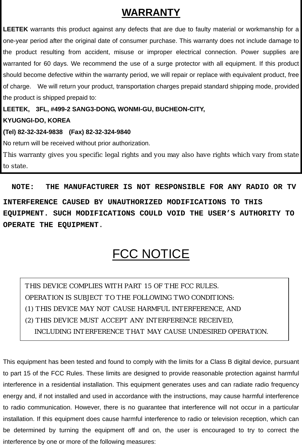  WARRANTY LEETEK warrants this product against any defects that are due to faulty material or workmanship for a one-year period after the original date of consumer purchase. This warranty does not include damage to the product resulting from accident, misuse or improper electrical connection. Power supplies are warranted for 60 days. We recommend the use of a surge protector with all equipment. If this product should become defective within the warranty period, we will repair or replace with equivalent product, free of charge.    We will return your product, transportation charges prepaid standard shipping mode, provided the product is shipped prepaid to: LEETEK,    3FL, #499-2 SANG3-DONG, WONMI-GU, BUCHEON-CITY,   KYUGNGI-DO, KOREA (Tel) 82-32-324-9838  (Fax) 82-32-324-9840 No return will be received without prior authorization. This warranty gives you specific legal rights and you may also have rights which vary from state to state.    NOTE:   THE MANUFACTURER IS NOT RESPONSIBLE FOR ANY RADIO OR TV INTERFERENCE CAUSED BY UNAUTHORIZED MODIFICATIONS TO THIS EQUIPMENT. SUCH MODIFICATIONS COULD VOID THE USER’S AUTHORITY TO OPERATE THE EQUIPMENT.  FCC NOTICE       This equipment has been tested and found to comply with the limits for a Class B digital device, pursuant to part 15 of the FCC Rules. These limits are designed to provide reasonable protection against harmful interference in a residential installation. This equipment generates uses and can radiate radio frequency energy and, if not installed and used in accordance with the instructions, may cause harmful interference to radio communication. However, there is no guarantee that interference will not occur in a particular installation. If this equipment does cause harmful interference to radio or television reception, which can be determined by turning the equipment off and on, the user is encouraged to try to correct the interference by one or more of the following measures: THIS DEVICE COMPLIES WITH PART 15 OF THE FCC RULES. OPERATION IS SUBJECT TO THE FOLLOWING TWO CONDITIONS: (1) THIS DEVICE MAY NOT CAUSE HARMFUL INTERFERENCE, AND (2) THIS DEVICE MUST ACCEPT ANY INTERFERENCE RECEIVED, INCLUDING INTERFERENCE THAT MAY CAUSE UNDESIRED OPERATION. 