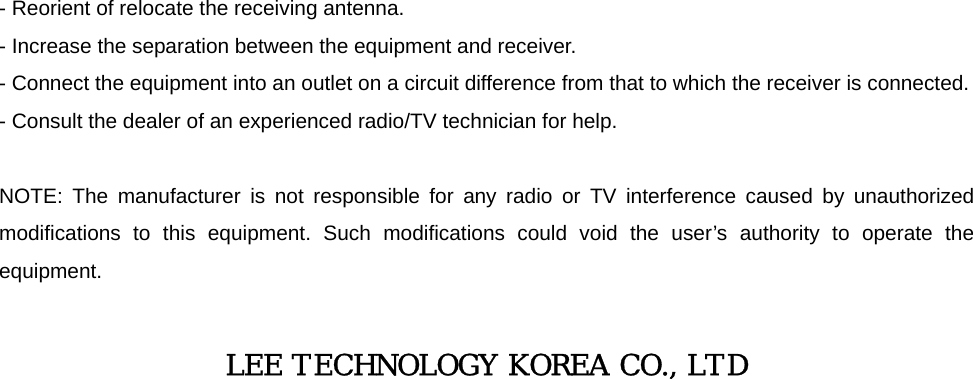  - Reorient of relocate the receiving antenna. - Increase the separation between the equipment and receiver. - Connect the equipment into an outlet on a circuit difference from that to which the receiver is connected. - Consult the dealer of an experienced radio/TV technician for help.  NOTE: The manufacturer is not responsible for any radio or TV interference caused by unauthorized modifications to this equipment. Such modifications could void the user’s authority to operate the equipment.  LEE TECHNOLOGY KOREA CO., LTD                             