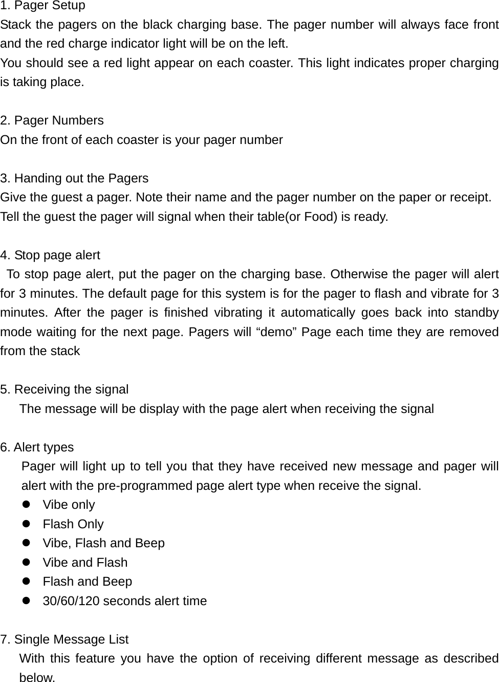     1. Pager Setup Stack the pagers on the black charging base. The pager number will always face front and the red charge indicator light will be on the left. You should see a red light appear on each coaster. This light indicates proper charging is taking place.    2. Pager Numbers On the front of each coaster is your pager number  3. Handing out the Pagers Give the guest a pager. Note their name and the pager number on the paper or receipt. Tell the guest the pager will signal when their table(or Food) is ready.  4. Stop page alert  To stop page alert, put the pager on the charging base. Otherwise the pager will alert for 3 minutes. The default page for this system is for the pager to flash and vibrate for 3 minutes. After the pager is finished vibrating it automatically goes back into standby mode waiting for the next page. Pagers will “demo” Page each time they are removed from the stack    5. Receiving the signal       The message will be display with the page alert when receiving the signal      6. Alert types Pager will light up to tell you that they have received new message and pager will alert with the pre-programmed page alert type when receive the signal. z Vibe only z Flash Only z  Vibe, Flash and Beep z  Vibe and Flash z Flash and Beep z  30/60/120 seconds alert time    7. Single Message List    With this feature you have the option of receiving different message as described below. 