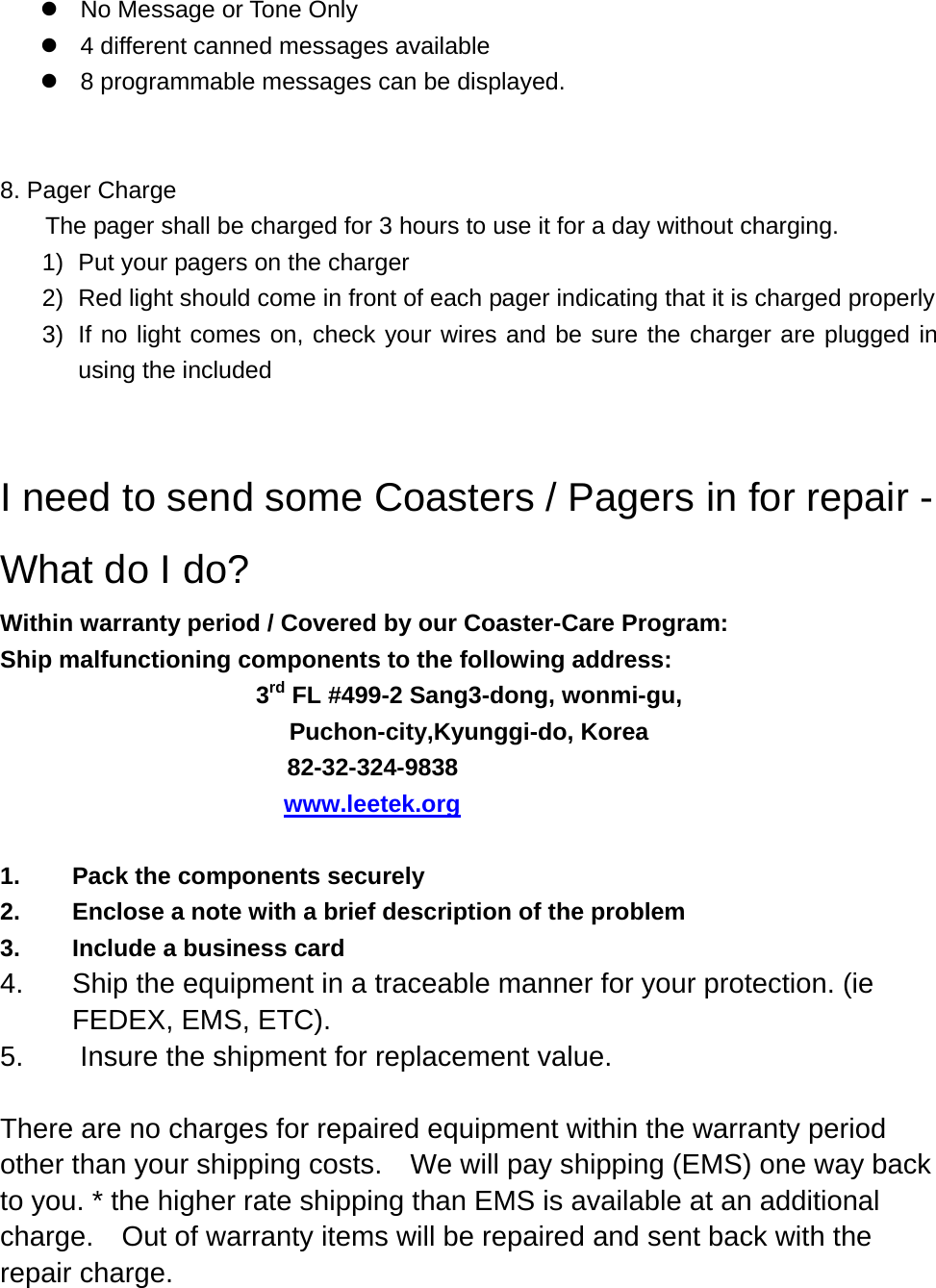 z  No Message or Tone Only   z  4 different canned messages available z  8 programmable messages can be displayed.   8. Pager Charge     The pager shall be charged for 3 hours to use it for a day without charging. 1)  Put your pagers on the charger 2)  Red light should come in front of each pager indicating that it is charged properly   3)  If no light comes on, check your wires and be sure the charger are plugged in using the included   I need to send some Coasters / Pagers in for repair - What do I do? Within warranty period / Covered by our Coaster-Care Program: Ship malfunctioning components to the following address: 3rd FL #499-2 Sang3-dong, wonmi-gu, Puchon-city,Kyunggi-do, Korea 82-32-324-9838                                     www.leetek.org   1.  Pack the components securely 2.  Enclose a note with a brief description of the problem 3. Include a business card 4.  Ship the equipment in a traceable manner for your protection. (ie FEDEX, EMS, ETC). 5.  Insure the shipment for replacement value.  There are no charges for repaired equipment within the warranty period other than your shipping costs.    We will pay shipping (EMS) one way back to you. * the higher rate shipping than EMS is available at an additional charge.    Out of warranty items will be repaired and sent back with the repair charge.     