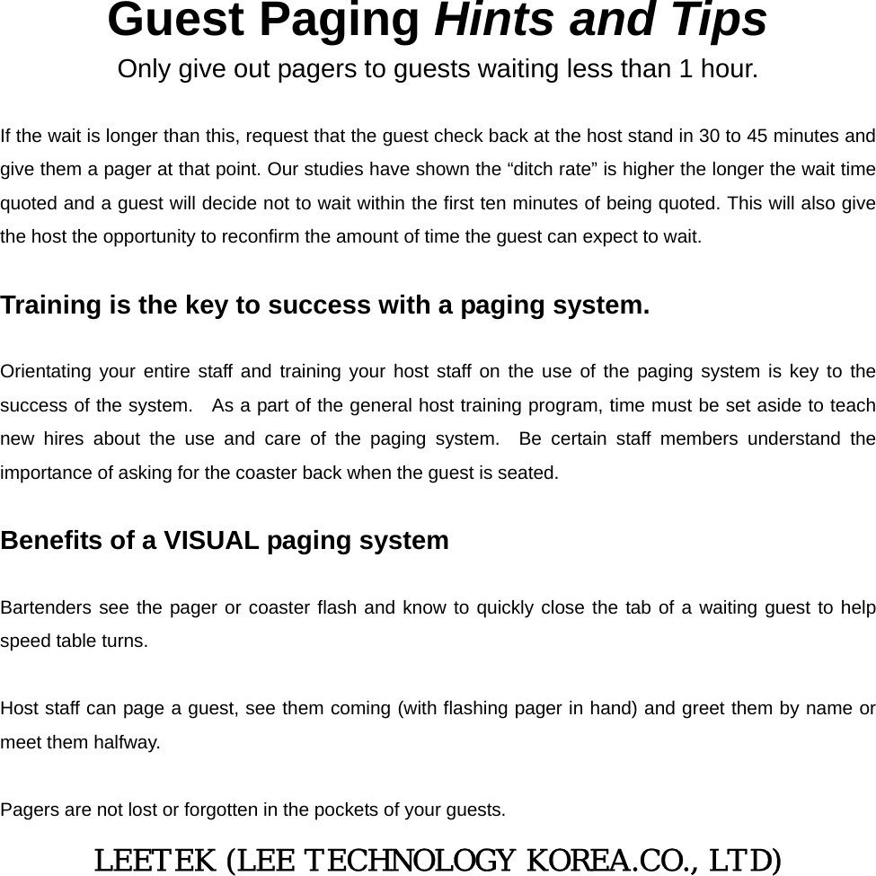   Guest Paging Hints and Tips Only give out pagers to guests waiting less than 1 hour.  If the wait is longer than this, request that the guest check back at the host stand in 30 to 45 minutes and give them a pager at that point. Our studies have shown the “ditch rate” is higher the longer the wait time quoted and a guest will decide not to wait within the first ten minutes of being quoted. This will also give the host the opportunity to reconfirm the amount of time the guest can expect to wait.    Training is the key to success with a paging system.    Orientating your entire staff and training your host staff on the use of the paging system is key to the success of the system.   As a part of the general host training program, time must be set aside to teach new hires about the use and care of the paging system.  Be certain staff members understand the importance of asking for the coaster back when the guest is seated.  Benefits of a VISUAL paging system  Bartenders see the pager or coaster flash and know to quickly close the tab of a waiting guest to help speed table turns.  Host staff can page a guest, see them coming (with flashing pager in hand) and greet them by name or meet them halfway.  Pagers are not lost or forgotten in the pockets of your guests. LEETEK (LEE TECHNOLOGY KOREA.CO., LTD) 