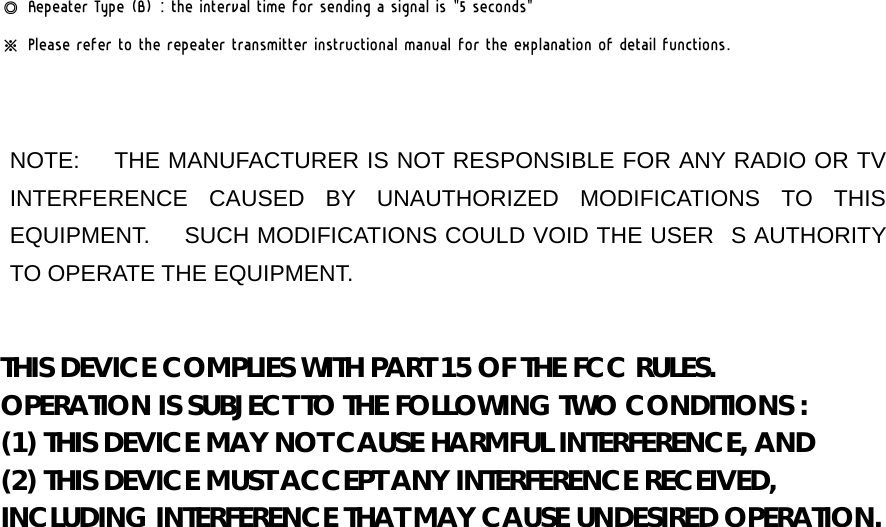 ◎ Repeater Type (B) : the interval time for sending a signal is &quot;5 seconds&quot; ※ Please refer to the repeater transmitter instructional manual for the explanation of detail functions.   NOTE:   THE MANUFACTURER IS NOT RESPONSIBLE FOR ANY RADIO OR TV INTERFERENCE CAUSED BY UNAUTHORIZED MODIFICATIONS TO THIS EQUIPMENT.      SUCH MODIFICATIONS COULD VOID THE USERS AUTHORITY TO OPERATE THE EQUIPMENT.  THIS DEVICE COMPLIES WITH PART 15 OF THE FCC RULES. OPERATION IS SUBJECT TO THE FOLLOWING TWO CONDITIONS : (1) THIS DEVICE MAY NOT CAUSE HARMFUL INTERFERENCE, AND (2) THIS DEVICE MUST ACCEPT ANY INTERFERENCE RECEIVED, INCLUDING INTERFERENCE THAT MAY CAUSE UNDESIRED OPERATION.   