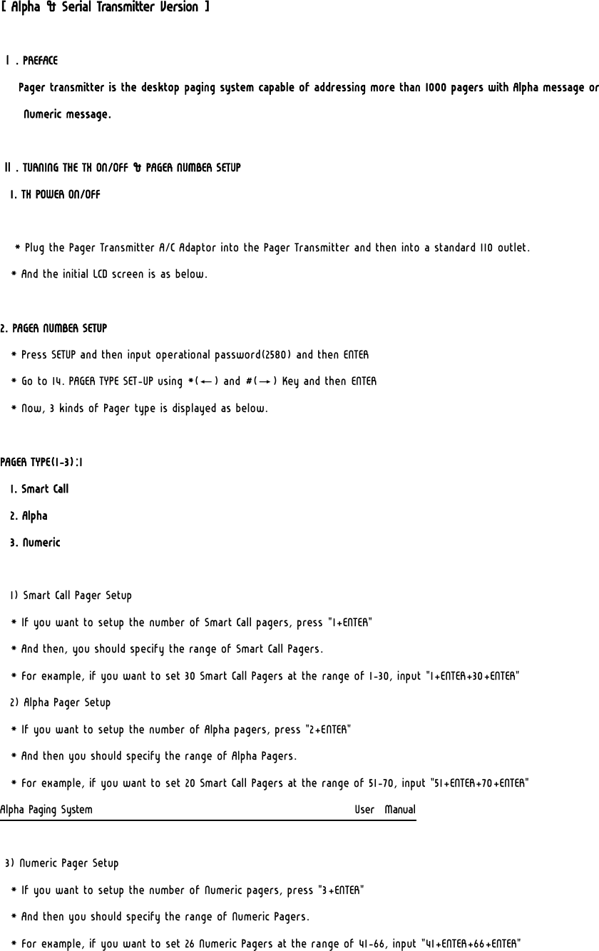 [ Alpha &amp; Serial Transmitter Version ]  Ⅰ. PREFACE  Pager transmitter is the desktop paging system capable of addressing more than 1000 pagers with Alpha message or Numeric message.   Ⅱ. TURNING THE TX ON/OFF &amp; PAGER NUMBER SETUP 1. TX POWER ON/OFF   * Plug the Pager Transmitter A/C Adaptor into the Pager Transmitter and then into a standard 110 outlet. * And the initial LCD screen is as below.    2. PAGER NUMBER SETUP * Press SETUP and then input operational password(2580) and then ENTER * Go to 14. PAGER TYPE SET-UP using *(←) and #(→) Key and then ENTER * Now, 3 kinds of Pager type is displayed as below.    PAGER TYPE(1-3):1   1. Smart Call   2. Alpha   3. Numeric    1) Smart Call Pager Setup   * If you want to setup the number of Smart Call pagers, press &quot;1+ENTER&quot;   * And then, you should specify the range of Smart Call Pagers.   * For example, if you want to set 30 Smart Call Pagers at the range of 1-30, input &quot;1+ENTER+30+ENTER&quot;   2) Alpha Pager Setup   * If you want to setup the number of Alpha pagers, press &quot;2+ENTER&quot;   * And then you should specify the range of Alpha Pagers.   * For example, if you want to set 20 Smart Call Pagers at the range of 51-70, input &quot;51+ENTER+70+ENTER&quot; Alpha Paging System                                                     User  Manual    3) Numeric Pager Setup   * If you want to setup the number of Numeric pagers, press &quot;3+ENTER&quot;   * And then you should specify the range of Numeric Pagers.   * For example, if you want to set 26 Numeric Pagers at the range of 41-66, input &quot;41+ENTER+66+ENTER&quot; 