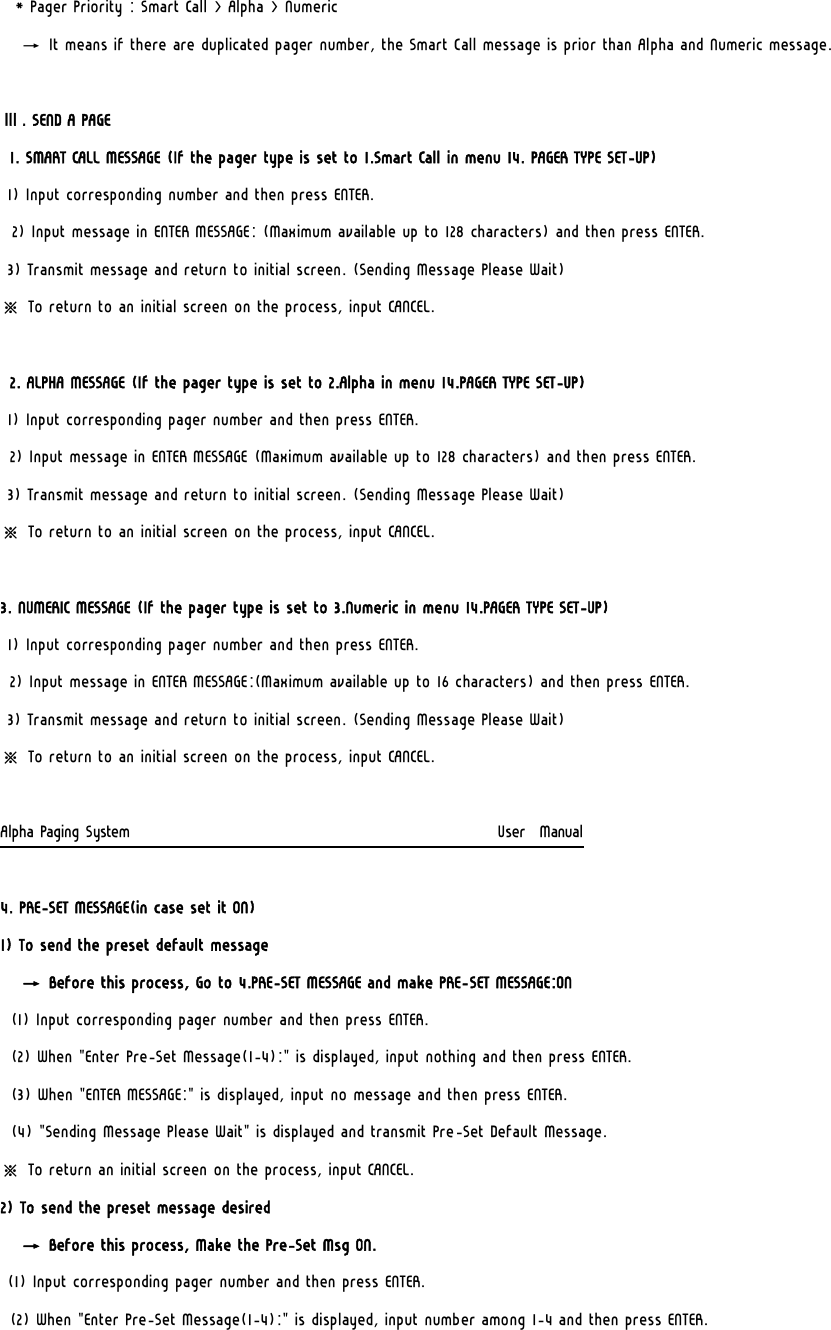   * Pager Priority : Smart Call &gt; Alpha &gt; Numeric    → It means if there are duplicated pager number, the Smart Call message is prior than Alpha and Numeric message.  Ⅲ. SEND A PAGE 1. SMART CALL MESSAGE (If the pager type is set to 1.Smart Call in menu 14. PAGER TYPE SET-UP) 1) Input corresponding number and then press ENTER. 2) Input message in ENTER MESSAGE: (Maximum available up to 128 characters) and then press ENTER. 3) Transmit message and return to initial screen. (Sending Message Please Wait) ※ To return to an initial screen on the process, input CANCEL.  2. ALPHA MESSAGE (If the pager type is set to 2.Alpha in menu 14.PAGER TYPE SET-UP) 1) Input corresponding pager number and then press ENTER. 2) Input message in ENTER MESSAGE (Maximum available up to 128 characters) and then press ENTER. 3) Transmit message and return to initial screen. (Sending Message Please Wait) ※ To return to an initial screen on the process, input CANCEL.  3. NUMERIC MESSAGE (If the pager type is set to 3.Numeric in menu 14.PAGER TYPE SET-UP)  1) Input corresponding pager number and then press ENTER. 2) Input message in ENTER MESSAGE:(Maximum available up to 16 characters) and then press ENTER. 3) Transmit message and return to initial screen. (Sending Message Please Wait) ※ To return to an initial screen on the process, input CANCEL.  Alpha Paging System                                                     User  Manual  4. PRE-SET MESSAGE(in case set it ON)  1) To send the preset default message    → Before this process, Go to 4.PRE-SET MESSAGE and make PRE-SET MESSAGE:ON (1) Input corresponding pager number and then press ENTER. (2) When &quot;Enter Pre-Set Message(1-4):&quot; is displayed, input nothing and then press ENTER. (3) When &quot;ENTER MESSAGE:&quot; is displayed, input no message and then press ENTER. (4) &quot;Sending Message Please Wait&quot; is displayed and transmit Pre-Set Default Message.   ※ To return an initial screen on the process, input CANCEL. 2) To send the preset message desired    → Before this process, Make the Pre-Set Msg ON. (1) Input corresponding pager number and then press ENTER. (2) When &quot;Enter Pre-Set Message(1-4):&quot; is displayed, input number among 1-4 and then press ENTER. 