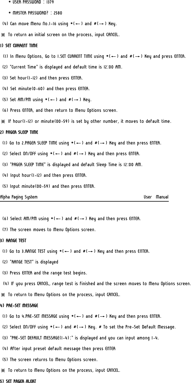     * USER PASSWORD : 1379      * MASTER PASSWORD? : 2580 (4) Can move Menu No.1-16 using *(←) and #(→) Key. ※ To return an initial screen on the process, input CANCEL. 1) SET CURRENT TIME (1) In Menu Options, Go to 1.SET CURRENT TIME using *(←) and #(→) Key and press ENTER. (2) &quot;Current Time&quot; is displayed and default time is 12:00 AM. (3) Set hour(1-12) and then press ENTER. (4) Set minute(0-60) and then press ENTER.  (5) Set AM/PM using *(←) and #(→) Key. (6) Press ENTER, and then return to Menu Options screen. ※ If hour(1-12) or minute(00-59) is set by other number, it moves to default time. 2) PAGER SLEEP TIME  (1) Go to 2.PAGER SLEEP TIME using *(←) and #(→) Key and then press ENTER.  (2) Select ON/OFF using *(←) and #(→) Key and then press ENTER. (3) &quot;PAGER SLEEP TIME&quot; is displayed and default Sleep Time is 12:00 AM. (4) Input hour(1-12) and then press ENTER. (5) Input minute(00-59) and then press ENTER. Alpha Paging System                                                     User  Manual  (6) Select AM/PM using *(←) and #(→) Key and then press ENTER. (7) The screen moves to Menu Options screen. 3) RANGE TEST (1) Go to 3.RANGE TEST using *(←) and #(→) Key and then press ENTER. (2) &quot;RANGE TEST&quot; is displayed  (3) Press ENTER and the range test begins. (4) If you press CANCEL, range test is finished and the screen moves to Menu Options screen. ※ To return to Menu Options on the process, input CANCEL. 4) PRE-SET MESSAGE  (1) Go to 4.PRE-SET MESSAGE using *(←) and #(→) Key and then press ENTER.  (2) Select ON/OFF using *(←) and #(→) Key. # To set the Pre-Set Default Message. (3) &quot;PRE-SET DEFAULT MESSAGE(1-4):&quot; is displayed and you can input among 1-4. (4) After input preset default message then press ENTER (5) The screen returns to Menu Options screen.  ※ To return to Menu Options on the process, input CANCEL. 5) SET PAGER ALERT 