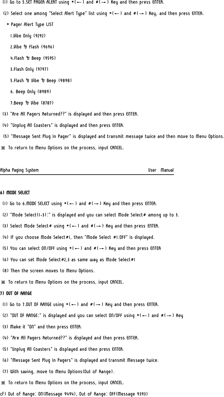 (1) Go to 5.SET PAGER ALERT using *(←) and #(→) Key and then press ENTER. (2) Select one among &quot;Select Alert Type&quot; list using *(←) and #(→) Key, and then press ENTER.    * Pager Alert Type LIST       1.Vibe Only (9292)      2.Vibe &amp; Flash (9696)      4.Flash &amp; Beep (9595)       3.Flash Only (9797)      5.Flash &amp; Vibe &amp; Beep (9898)      6. Beep Only (8989)      7.Beep &amp; Vibe (8787) (3) &quot;Are All Pagers Returned??&quot; is displayed and then press ENTER. (4) &quot;Unplug All Coasters&quot; is displayed and then press ENTER. (5) &quot;Message Sent Plug In Pager&quot; is displayed and transmit message twice and then move to Menu Options. ※ To return to Menu Options on the process, input CANCEL.  Alpha Paging System                                                     User  Manual  6) MODE SELECT (1) Go to 6.MODE SELECT using *(←) and #(→) Key and then press ENTER.  (2) &quot;Mode Select(1-3):&quot; is displayed and you can select Mode Select# among up to 3. (3) Select Mode Select# using *(←) and #(→) Key and then press ENTER. (4) If you choose Mode Select#1, then &quot;Mode Select #1:OFF&quot; is displayed. (5) You can select ON/OFF using *(←) and #(→) Key and then press ENTER (6) You can set Mode Select#2,3 as same way as Mode Select#1 (8) Then the screen moves to Menu Options. ※ To return to Menu Options on the process, input CANCEL. 7) OUT OF RANGE (1) Go to 7.OUT OF RANGE using *(←) and #(→) Key and then press ENTER.  (2) &quot;OUT OF RANGE:&quot; is displayed and you can select ON/OFF using *(←) and #(→) Key (3) Make it &quot;ON&quot; and then press ENTER. (4) &quot;Are All Pagers Returned??&quot; is displayed and then press ENTER. (5) &quot;Unplug All Coasters&quot; is displayed and then press ENTER.  (6) &quot;Message Sent Plug In Pagers&quot; is displayed and transmit Message twice.  (7) With saving, move to Menu Options(Out of Range). ※ To return to Menu Options on the process, input CANCEL. cf) Out of Range: ON(Message 9494), Out of Range: OFF(Message 9393) 