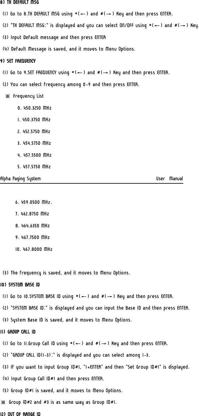 8) TX DEFAULT MSG (1) Go to 8.TX DEFAULT MSG using *(←) and #(→) Key and then press ENTER. (2) &quot;TX DEFAULT MSG:&quot; is displayed and you can select ON/OFF using *(←) and #(→) Key. (3) Input Default message and then press ENTER (4) Default Message is saved, and it moves to Menu Options. 9) SET FREQUENCY (1) Go to 9.SET FREQUENCY using *(←) and #(→) Key and then press ENTER. (2) You can select frequency among 0-9 and then press ENTER.   ※ Frequency List         0. 450.3250 MHz         1. 450.3750 MHz 2. 452.5750 MHz  3. 454.5750 MHz  4. 457.5500 MHz   5. 457.5750 MHz Alpha Paging System                                                     User  Manual         6. 459.0500 MHz.  7. 462.8750 MHz         8. 464.6350 MHz  9. 467.7500 MHz 10. 467.8000 MHz  (3) The frequency is saved, and it moves to Menu Options. 10) SYSTEM BASE ID (1) Go to 10.SYSTEM BASE ID using *(←) and #(→) Key and then press ENTER. (2) &quot;SYSTEM BASE ID:&quot; is displayed and you can input the Base ID and then press ENTER. (3) System Base ID is saved, and it moves to Menu Options. 11) GROUP CALL ID (1) Go to 11.Group Call ID using *(←) and #(→) Key and then press ENTER. (2) &quot;GROUP CALL ID(1-3):&quot; is displayed and you can select among 1-3. (3) If you want to input Group ID#1, &quot;1+ENTER&quot; and then &quot;Set Group ID#1&quot; is displayed. (4) Input Group Call ID#1 and then press ENTER. (5) Group ID#1 is saved, and it moves to Menu Options. ※ Group ID#2 and #3 is as same way as Group ID#1. 12) OUT OF RANGE ID 
