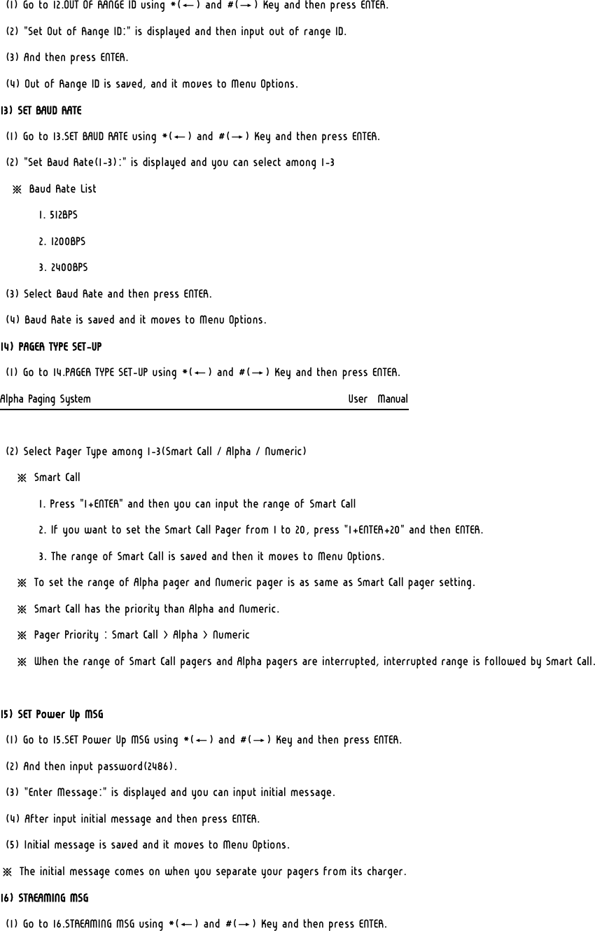 (1) Go to 12.OUT OF RANGE ID using *(←) and #(→) Key and then press ENTER. (2) &quot;Set Out of Range ID:&quot; is displayed and then input out of range ID. (3) And then press ENTER. (4) Out of Range ID is saved, and it moves to Menu Options. 13) SET BAUD RATE (1) Go to 13.SET BAUD RATE using *(←) and #(→) Key and then press ENTER. (2) &quot;Set Baud Rate(1-3):&quot; is displayed and you can select among 1-3   ※ Baud Rate List         1. 512BPS         2. 1200BPS         3. 2400BPS (3) Select Baud Rate and then press ENTER. (4) Baud Rate is saved and it moves to Menu Options. 14) PAGER TYPE SET-UP (1) Go to 14.PAGER TYPE SET-UP using *(←) and #(→) Key and then press ENTER. Alpha Paging System                                                     User  Manual  (2) Select Pager Type among 1-3(Smart Call / Alpha / Numeric)    ※ Smart Call          1. Press &quot;1+ENTER&quot; and then you can input the range of Smart Call         2. If you want to set the Smart Call Pager from 1 to 20, press &quot;1+ENTER+20&quot; and then ENTER.         3. The range of Smart Call is saved and then it moves to Menu Options.    ※ To set the range of Alpha pager and Numeric pager is as same as Smart Call pager setting.    ※ Smart Call has the priority than Alpha and Numeric.    ※ Pager Priority : Smart Call &gt; Alpha &gt; Numeric    ※ When the range of Smart Call pagers and Alpha pagers are interrupted, interrupted range is followed by Smart Call.  15) SET Power Up MSG (1) Go to 15.SET Power Up MSG using *(←) and #(→) Key and then press ENTER. (2) And then input password(2486). (3) &quot;Enter Message:&quot; is displayed and you can input initial message. (4) After input initial message and then press ENTER. (5) Initial message is saved and it moves to Menu Options. ※ The initial message comes on when you separate your pagers from its charger. 16) STREAMING MSG (1) Go to 16.STREAMING MSG using *(←) and #(→) Key and then press ENTER. 