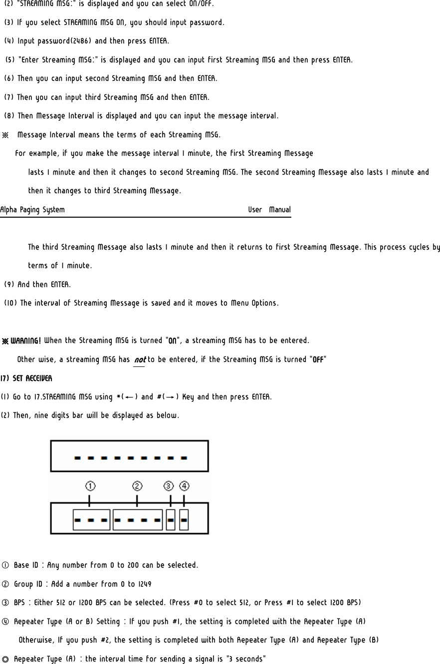 (2) &quot;STREAMING MSG:&quot; is displayed and you can select ON/OFF. (3) If you select STREAMING MSG ON, you should input password. (4) Input password(2486) and then press ENTER. (5) &quot;Enter Streaming MSG:&quot; is displayed and you can input first Streaming MSG and then press ENTER. (6) Then you can input second Streaming MSG and then ENTER. (7) Then you can input third Streaming MSG and then ENTER. (8) Then Message Interval is displayed and you can input the message interval. ※  Message Interval means the terms of each Streaming MSG.    For example, if you make the message interval 1 minute, the first Streaming Message  lasts 1 minute and then it changes to second Streaming MSG. The second Streaming Message also lasts 1 minute and then it changes to third Streaming Message.  Alpha Paging System                                                     User  Manual  The third Streaming Message also lasts 1 minute and then it returns to first Streaming Message. This process cycles by terms of 1 minute. (9) And then ENTER. (10) The interval of Streaming Message is saved and it moves to Menu Options.  ※WARNING! When the Streaming MSG is turned &quot;ON&quot;, a streaming MSG has to be entered.      Other wise, a streaming MSG has not to be entered, if the Streaming MSG is turned &quot;OFF&quot; 17) SET RECEIVER (1) Go to 17.STREAMING MSG using *(←) and #(→) Key and then press ENTER. (2) Then, nine digits bar will be displayed as below.        ① Base ID : Any number from 0 to 200 can be selected. ② Group ID : Add a number from 0 to 1249  ③ BPS : Either 512 or 1200 BPS can be selected. (Press #0 to select 512, or Press #1 to select 1200 BPS) ④ Repeater Type (A or B) Setting : If you push #1, the setting is completed with the Repeater Type (A)  Otherwise, If you push #2, the setting is completed with both Repeater Type (A) and Repeater Type (B) ◎ Repeater Type (A) : the interval time for sending a signal is &quot;3 seconds&quot; 