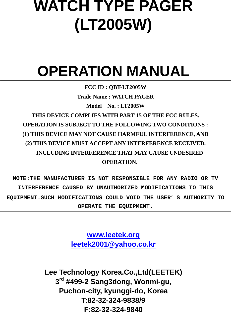 WATCH TYPE PAGER (LT2005W)   OPERATION MANUAL          www.leetek.org leetek2001@yahoo.co.kr   Lee Technology Korea.Co.,Ltd(LEETEK) 3rd #499-2 Sang3dong, Wonmi-gu, Puchon-city, kyunggi-do, Korea T:82-32-324-9838/9 F:82-32-324-9840  FCC ID : QBT-LT2005W Trade Name : WATCH PAGER Model  No. : LT2005W THIS DEVICE COMPLIES WITH PART 15 OF THE FCC RULES. OPERATION IS SUBJECT TO THE FOLLOWING TWO CONDITIONS : (1) THIS DEVICE MAY NOT CAUSE HARMFUL INTERFERENCE, AND (2) THIS DEVICE MUST ACCEPT ANY INTERFERENCE RECEIVED, INCLUDING INTERFERENCE THAT MAY CAUSE UNDESIRED OPERATION. NOTE:THE MANUFACTURER IS NOT RESPONSIBLE FOR ANY RADIO OR TV INTERFERENCE CAUSED BY UNAUTHORIZED MODIFICATIONS TO THIS EQUIPMENT.SUCH MODIFICATIONS COULD VOID THE USERS AUTHORITY TO OPERATE THE EQUIPMENT. 