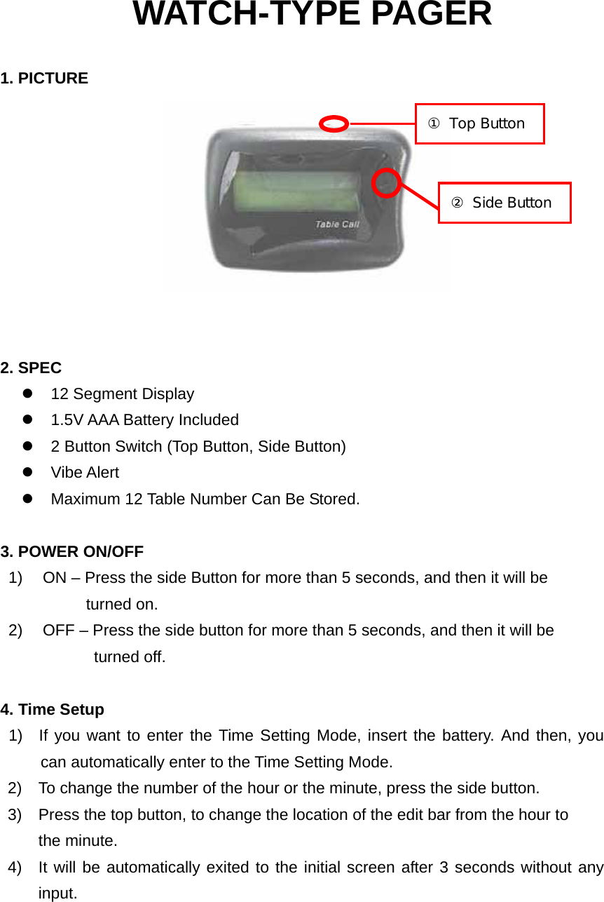 WATCH-TYPE PAGER  1. PICTURE    2. SPEC z  12 Segment Display z  1.5V AAA Battery Included z  2 Button Switch (Top Button, Side Button) z Vibe Alert z  Maximum 12 Table Number Can Be Stored.    3. POWER ON/OFF 1)    ON – Press the side Button for more than 5 seconds, and then it will be    turned on. 2)    OFF – Press the side button for more than 5 seconds, and then it will be          turned off.  4. Time Setup   1)  If you want to enter the Time Setting Mode, insert the battery. And then, you can automatically enter to the Time Setting Mode. 2)  To change the number of the hour or the minute, press the side button. 3)  Press the top button, to change the location of the edit bar from the hour to the minute. 4)  It will be automatically exited to the initial screen after 3 seconds without any input.  ① Top Button ② Side Button 