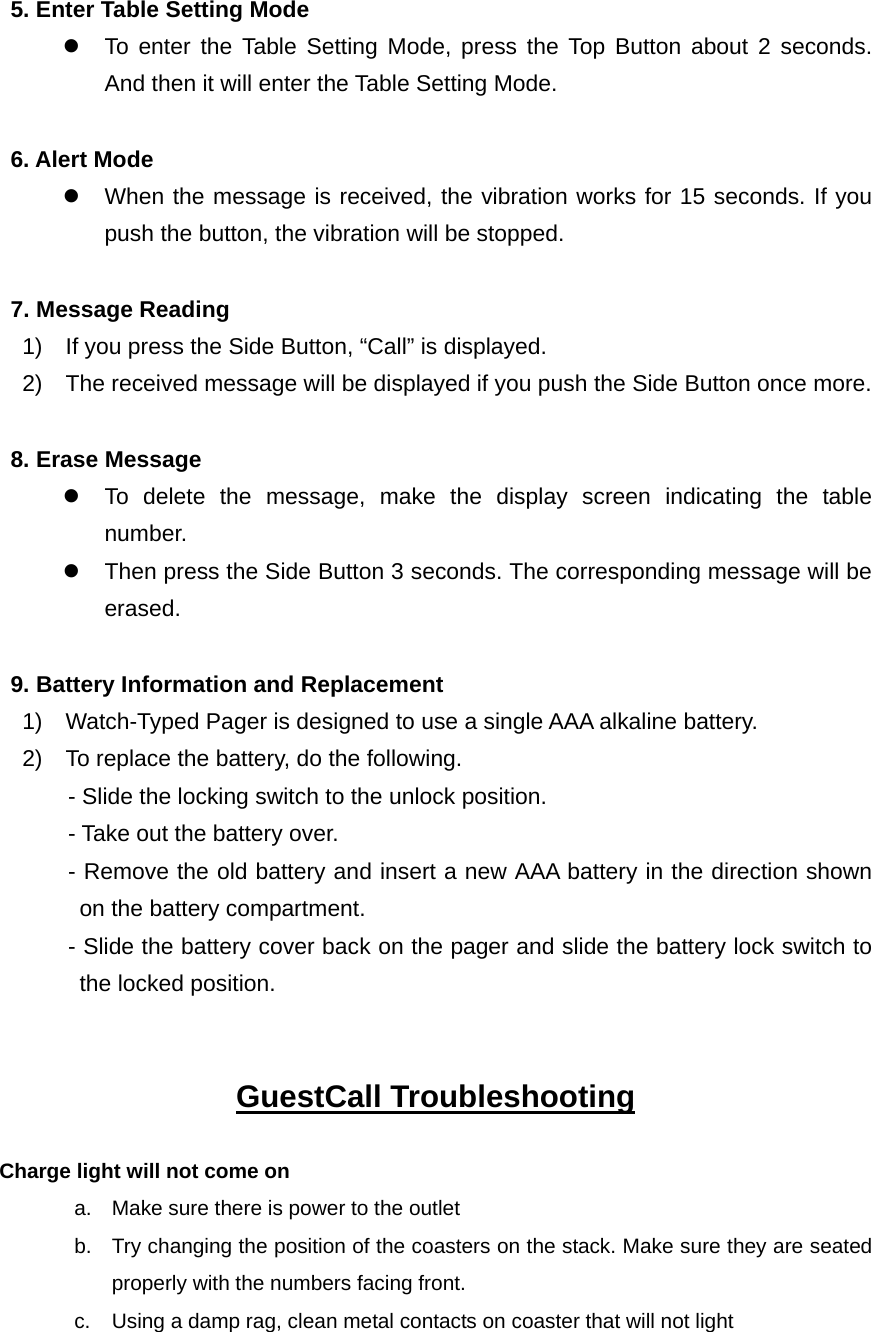 5. Enter Table Setting Mode z  To enter the Table Setting Mode, press the Top Button about 2 seconds. And then it will enter the Table Setting Mode.  6. Alert Mode z  When the message is received, the vibration works for 15 seconds. If you push the button, the vibration will be stopped.   7. Message Reading     1)    If you press the Side Button, “Call” is displayed.     2)    The received message will be displayed if you push the Side Button once more.    8. Erase Message z  To delete the message, make the display screen indicating the table number. z  Then press the Side Button 3 seconds. The corresponding message will be erased.    9. Battery Information and Replacement     1)    Watch-Typed Pager is designed to use a single AAA alkaline battery.     2)    To replace the battery, do the following.             - Slide the locking switch to the unlock position.       - Take out the battery over.        - Remove the old battery and insert a new AAA battery in the direction shown on the battery compartment.             - Slide the battery cover back on the pager and slide the battery lock switch to the locked position.   GuestCall Troubleshooting  Charge light will not come on           a.  Make sure there is power to the outlet b.  Try changing the position of the coasters on the stack. Make sure they are seated properly with the numbers facing front. c.  Using a damp rag, clean metal contacts on coaster that will not light   