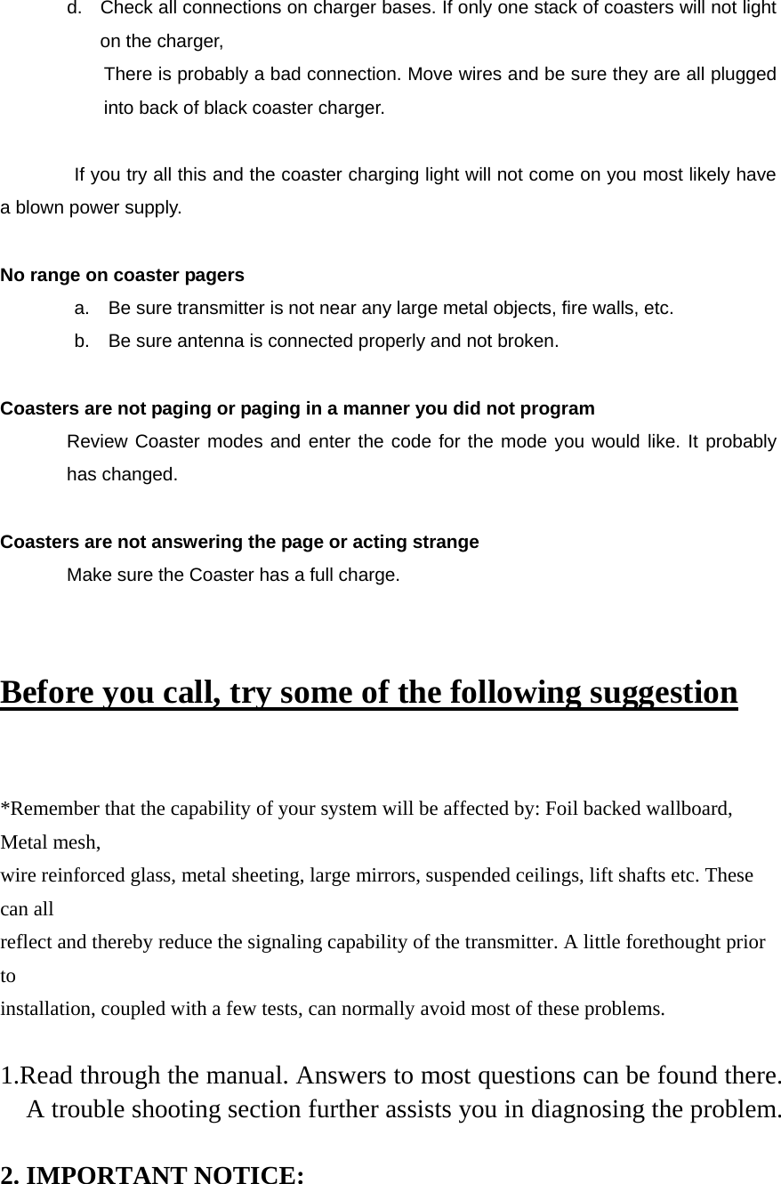 d.  Check all connections on charger bases. If only one stack of coasters will not light on the charger,   There is probably a bad connection. Move wires and be sure they are all plugged into back of black coaster charger.    If you try all this and the coaster charging light will not come on you most likely have a blown power supply.    No range on coaster pagers   a.    Be sure transmitter is not near any large metal objects, fire walls, etc.   b.    Be sure antenna is connected properly and not broken.  Coasters are not paging or paging in a manner you did not program Review Coaster modes and enter the code for the mode you would like. It probably has changed.    Coasters are not answering the page or acting strange Make sure the Coaster has a full charge.    Before you call, try some of the following suggestion  *Remember that the capability of your system will be affected by: Foil backed wallboard, Metal mesh, wire reinforced glass, metal sheeting, large mirrors, suspended ceilings, lift shafts etc. These can all reflect and thereby reduce the signaling capability of the transmitter. A little forethought prior to installation, coupled with a few tests, can normally avoid most of these problems.  1.Read through the manual. Answers to most questions can be found there. A trouble shooting section further assists you in diagnosing the problem.  2. IMPORTANT NOTICE: 