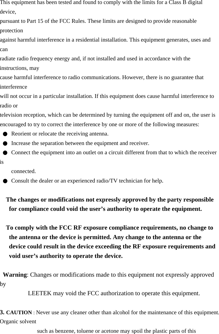 This equipment has been tested and found to comply with the limits for a Class B digital device, pursuant to Part 15 of the FCC Rules. These limits are designed to provide reasonable protection against harmful interference in a residential installation. This equipment generates, uses and can radiate radio frequency energy and, if not installed and used in accordance with the instructions, may cause harmful interference to radio communications. However, there is no guarantee that interference will not occur in a particular installation. If this equipment does cause harmful interference to radio or television reception, which can be determined by turning the equipment off and on, the user is encouraged to try to correct the interference by one or more of the following measures: ●  Reorient or relocate the receiving antenna. ●  Increase the separation between the equipment and receiver. ●  Connect the equipment into an outlet on a circuit different from that to which the receiver is connected. ●  Consult the dealer or an experienced radio/TV technician for help.  The changes or modifications not expressly approved by the party responsible for compliance could void the user’s authority to operate the equipment.  To comply with the FCC RF exposure compliance requirements, no change to the antenna or the device is permitted. Any change to the antenna or the device could result in the device exceeding the RF exposure requirements and void user’s authority to operate the device.  Warning: Changes or modifications made to this equipment not expressly approved by LEETEK may void the FCC authorization to operate this equipment.  3. CAUTION : Never use any cleaner other than alcohol for the maintenance of this equipment. Organic solvent such as benzene, toluene or acetone may spoil the plastic parts of this 