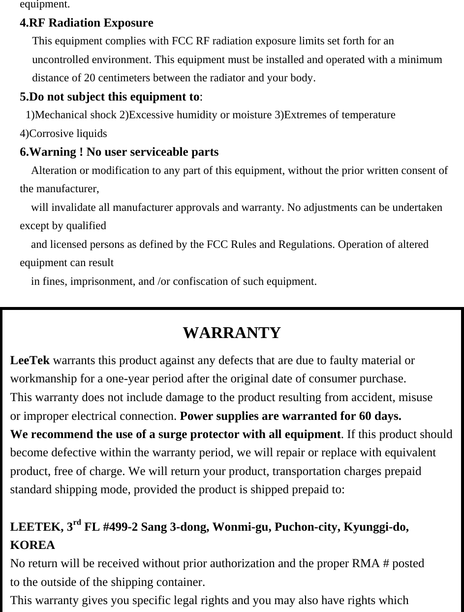 equipment. 4.RF Radiation Exposure This equipment complies with FCC RF radiation exposure limits set forth for an uncontrolled environment. This equipment must be installed and operated with a minimum distance of 20 centimeters between the radiator and your body. 5.Do not subject this equipment to: 1)Mechanical shock 2)Excessive humidity or moisture 3)Extremes of temperature 4)Corrosive liquids 6.Warning ! No user serviceable parts Alteration or modification to any part of this equipment, without the prior written consent of the manufacturer, will invalidate all manufacturer approvals and warranty. No adjustments can be undertaken except by qualified and licensed persons as defined by the FCC Rules and Regulations. Operation of altered equipment can result in fines, imprisonment, and /or confiscation of such equipment.                     WARRANTY LeeTek warrants this product against any defects that are due to faulty material or   workmanship for a one-year period after the original date of consumer purchase.   This warranty does not include damage to the product resulting from accident, misuse   or improper electrical connection. Power supplies are warranted for 60 days.   We recommend the use of a surge protector with all equipment. If this product should become defective within the warranty period, we will repair or replace with equivalent   product, free of charge. We will return your product, transportation charges prepaid   standard shipping mode, provided the product is shipped prepaid to:  LEETEK, 3rd FL #499-2 Sang 3-dong, Wonmi-gu, Puchon-city, Kyunggi-do, KOREA No return will be received without prior authorization and the proper RMA # posted   to the outside of the shipping container. This warranty gives you specific legal rights and you may also have rights which   