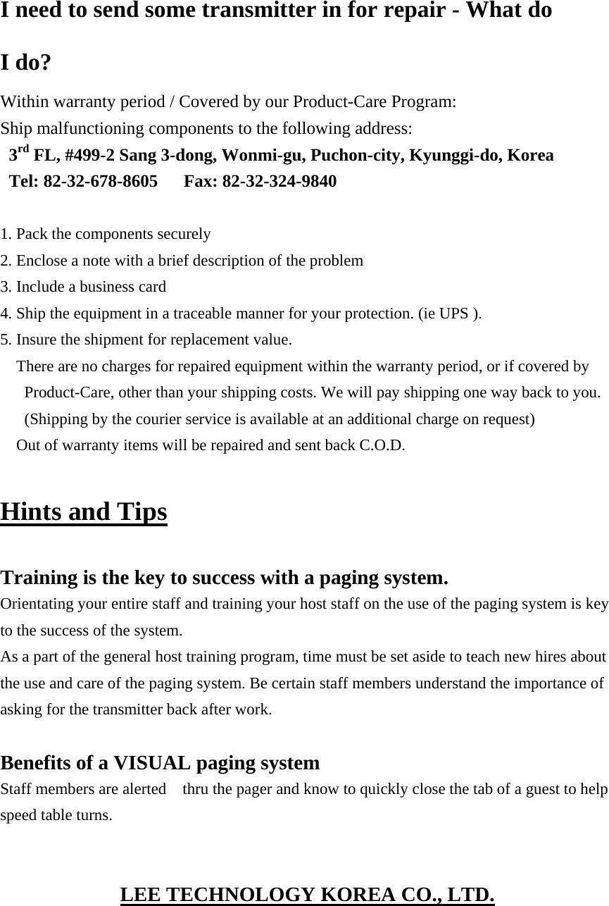  I need to send some transmitter in for repair - What do I do? Within warranty period / Covered by our Product-Care Program: Ship malfunctioning components to the following address: 3rd FL, #499-2 Sang 3-dong, Wonmi-gu, Puchon-city, Kyunggi-do, Korea Tel: 82-32-678-8605   Fax: 82-32-324-9840  1. Pack the components securely 2. Enclose a note with a brief description of the problem 3. Include a business card 4. Ship the equipment in a traceable manner for your protection. (ie UPS ). 5. Insure the shipment for replacement value. There are no charges for repaired equipment within the warranty period, or if covered by Product-Care, other than your shipping costs. We will pay shipping one way back to you. (Shipping by the courier service is available at an additional charge on request) Out of warranty items will be repaired and sent back C.O.D.  Hints and Tips  Training is the key to success with a paging system. Orientating your entire staff and training your host staff on the use of the paging system is key to the success of the system. As a part of the general host training program, time must be set aside to teach new hires about the use and care of the paging system. Be certain staff members understand the importance of asking for the transmitter back after work.  Benefits of a VISUAL paging system Staff members are alerted    thru the pager and know to quickly close the tab of a guest to help speed table turns.   LEE TECHNOLOGY KOREA CO., LTD. 