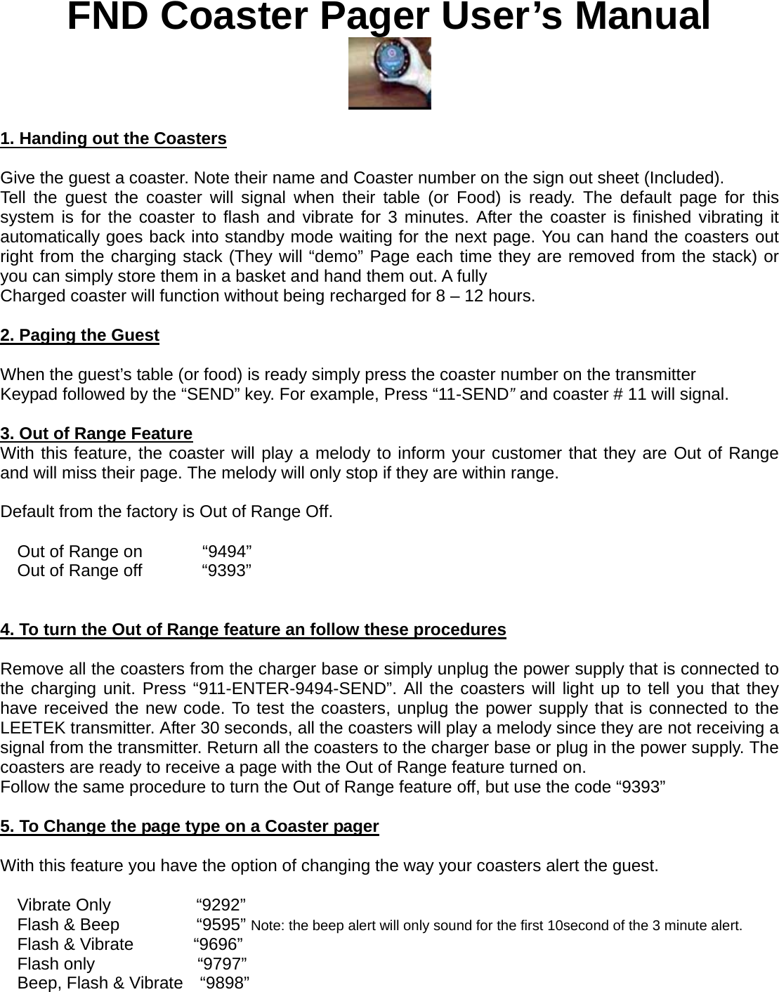 FND Coaster Pager User’s Manual   1. Handing out the Coasters  Give the guest a coaster. Note their name and Coaster number on the sign out sheet (Included). Tell the guest the coaster will signal when their table (or Food) is ready. The default page for this system is for the coaster to flash and vibrate for 3 minutes. After the coaster is finished vibrating it automatically goes back into standby mode waiting for the next page. You can hand the coasters out right from the charging stack (They will “demo” Page each time they are removed from the stack) or you can simply store them in a basket and hand them out. A fully   Charged coaster will function without being recharged for 8 – 12 hours.  2. Paging the Guest  When the guest’s table (or food) is ready simply press the coaster number on the transmitter Keypad followed by the “SEND” key. For example, Press “11-SEND” and coaster # 11 will signal.  3. Out of Range Feature With this feature, the coaster will play a melody to inform your customer that they are Out of Range and will miss their page. The melody will only stop if they are within range.    Default from the factory is Out of Range Off.                         Out of Range on       “9494” Out of Range off       “9393”   4. To turn the Out of Range feature an follow these procedures  Remove all the coasters from the charger base or simply unplug the power supply that is connected to the charging unit. Press “911-ENTER-9494-SEND”. All the coasters will light up to tell you that they have received the new code. To test the coasters, unplug the power supply that is connected to the LEETEK transmitter. After 30 seconds, all the coasters will play a melody since they are not receiving a signal from the transmitter. Return all the coasters to the charger base or plug in the power supply. The coasters are ready to receive a page with the Out of Range feature turned on. Follow the same procedure to turn the Out of Range feature off, but use the code “9393”  5. To Change the page type on a Coaster pager  With this feature you have the option of changing the way your coasters alert the guest.                       Vibrate Only          “9292” Flash &amp; Beep         “9595” Note: the beep alert will only sound for the first 10second of the 3 minute alert. Flash &amp; Vibrate       “9696” Flash only            “9797” Beep, Flash &amp; Vibrate    “9898”  