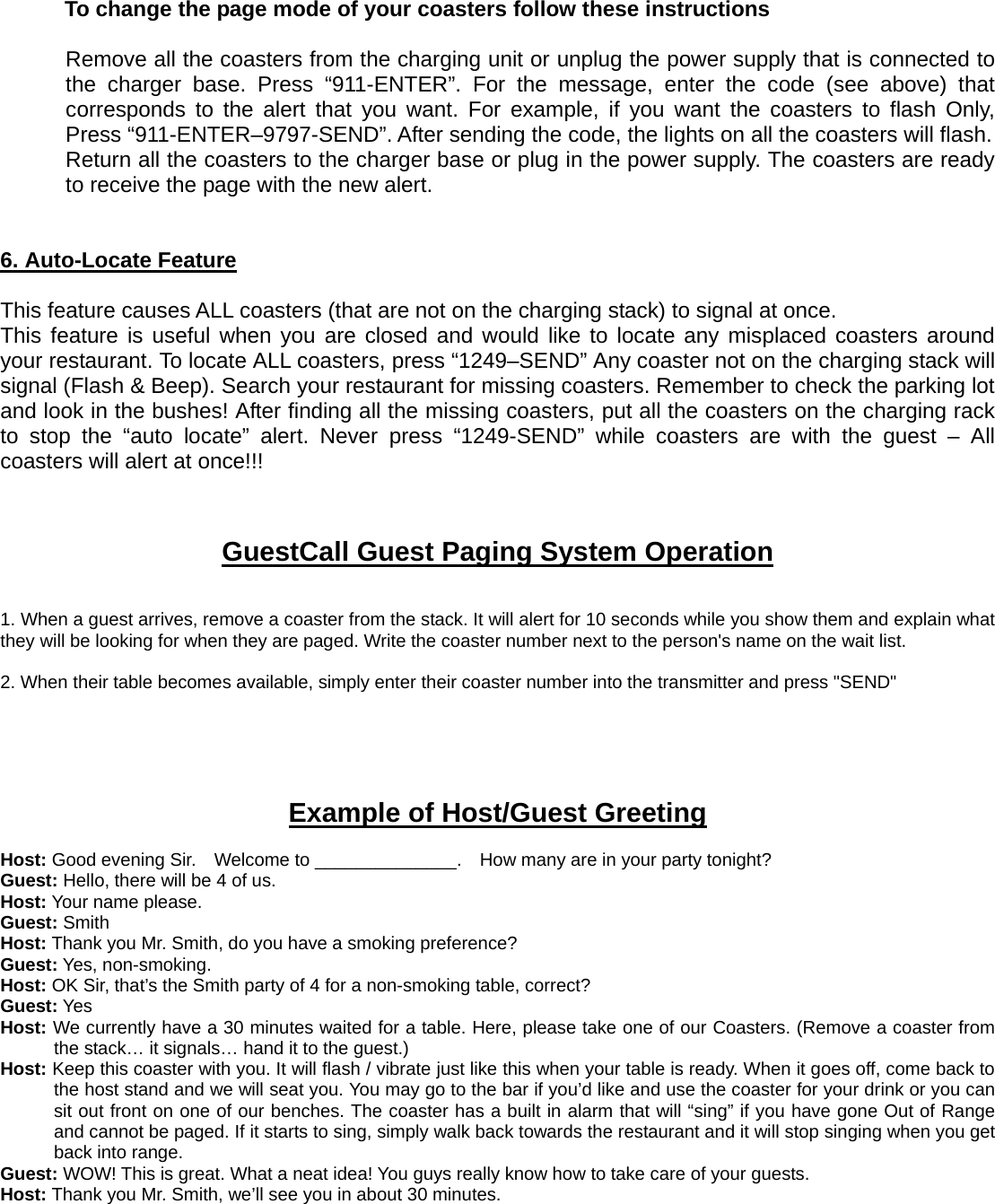 To change the page mode of your coasters follow these instructions  Remove all the coasters from the charging unit or unplug the power supply that is connected to the charger base. Press “911-ENTER”. For the message, enter the code (see above) that corresponds to the alert that you want. For example, if you want the coasters to flash Only, Press “911-ENTER–9797-SEND”. After sending the code, the lights on all the coasters will flash. Return all the coasters to the charger base or plug in the power supply. The coasters are ready to receive the page with the new alert.   6. Auto-Locate Feature  This feature causes ALL coasters (that are not on the charging stack) to signal at once.     This feature is useful when you are closed and would like to locate any misplaced coasters around your restaurant. To locate ALL coasters, press “1249–SEND” Any coaster not on the charging stack will signal (Flash &amp; Beep). Search your restaurant for missing coasters. Remember to check the parking lot and look in the bushes! After finding all the missing coasters, put all the coasters on the charging rack to stop the “auto locate” alert. Never press “1249-SEND” while coasters are with the guest – All coasters will alert at once!!!    GuestCall Guest Paging System Operation   1. When a guest arrives, remove a coaster from the stack. It will alert for 10 seconds while you show them and explain what they will be looking for when they are paged. Write the coaster number next to the person&apos;s name on the wait list.    2. When their table becomes available, simply enter their coaster number into the transmitter and press &quot;SEND&quot;      Example of Host/Guest Greeting  Host: Good evening Sir.    Welcome to ______________.    How many are in your party tonight? Guest: Hello, there will be 4 of us. Host: Your name please. Guest: Smith Host: Thank you Mr. Smith, do you have a smoking preference? Guest: Yes, non-smoking. Host: OK Sir, that’s the Smith party of 4 for a non-smoking table, correct? Guest: Yes Host: We currently have a 30 minutes waited for a table. Here, please take one of our Coasters. (Remove a coaster from the stack… it signals… hand it to the guest.) Host: Keep this coaster with you. It will flash / vibrate just like this when your table is ready. When it goes off, come back to the host stand and we will seat you. You may go to the bar if you’d like and use the coaster for your drink or you can sit out front on one of our benches. The coaster has a built in alarm that will “sing” if you have gone Out of Range and cannot be paged. If it starts to sing, simply walk back towards the restaurant and it will stop singing when you get back into range. Guest: WOW! This is great. What a neat idea! You guys really know how to take care of your guests. Host: Thank you Mr. Smith, we’ll see you in about 30 minutes.      