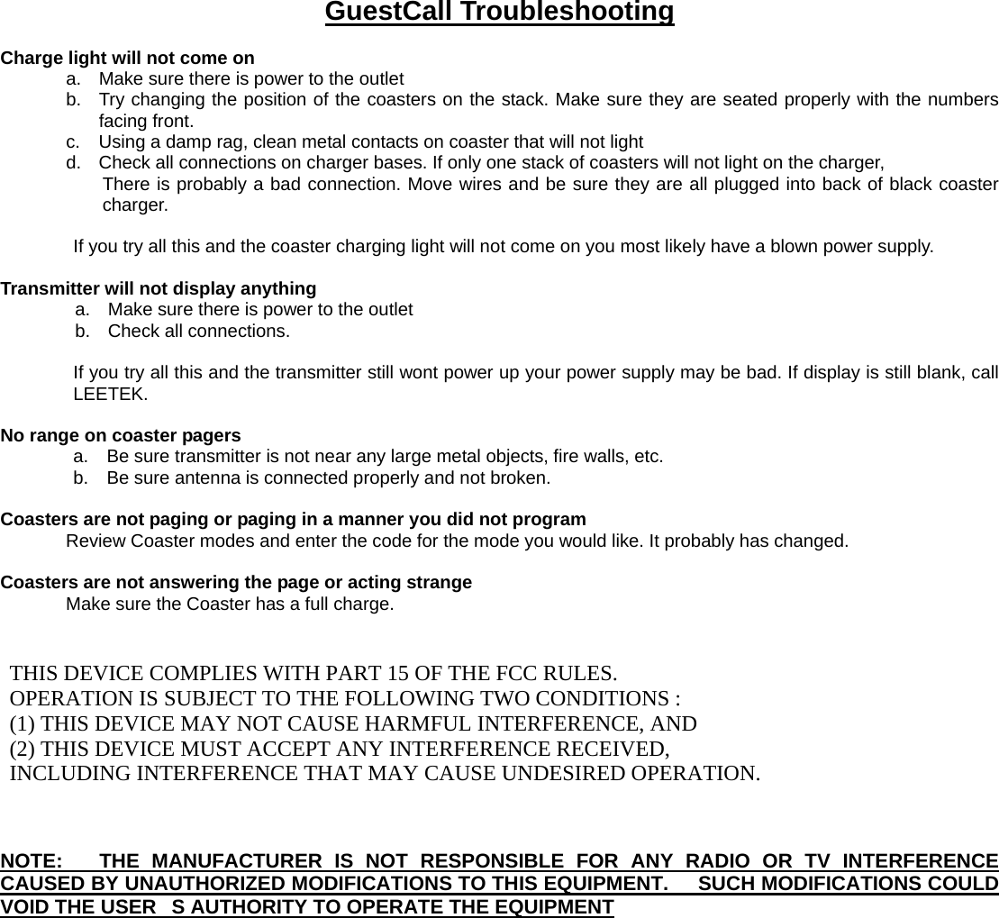  GuestCall Troubleshooting  Charge light will not come on           a.  Make sure there is power to the outlet b.  Try changing the position of the coasters on the stack. Make sure they are seated properly with the numbers facing front. c.  Using a damp rag, clean metal contacts on coaster that will not light   d.  Check all connections on charger bases. If only one stack of coasters will not light on the charger,   There is probably a bad connection. Move wires and be sure they are all plugged into back of black coaster charger.   If you try all this and the coaster charging light will not come on you most likely have a blown power supply.    Transmitter will not display anything a.  Make sure there is power to the outlet b.  Check all connections.  If you try all this and the transmitter still wont power up your power supply may be bad. If display is still blank, call LEETEK.  No range on coaster pagers   a.    Be sure transmitter is not near any large metal objects, fire walls, etc.   b.    Be sure antenna is connected properly and not broken.  Coasters are not paging or paging in a manner you did not program Review Coaster modes and enter the code for the mode you would like. It probably has changed.    Coasters are not answering the page or acting strange Make sure the Coaster has a full charge.    THIS DEVICE COMPLIES WITH PART 15 OF THE FCC RULES.    OPERATION IS SUBJECT TO THE FOLLOWING TWO CONDITIONS :   (1) THIS DEVICE MAY NOT CAUSE HARMFUL INTERFERENCE, AND   (2) THIS DEVICE MUST ACCEPT ANY INTERFERENCE RECEIVED,    INCLUDING INTERFERENCE THAT MAY CAUSE UNDESIRED OPERATION.    NOTE:   THE MANUFACTURER IS NOT RESPONSIBLE FOR ANY RADIO OR TV INTERFERENCE CAUSED BY UNAUTHORIZED MODIFICATIONS TO THIS EQUIPMENT.      SUCH MODIFICATIONS COULD VOID THE USERS AUTHORITY TO OPERATE THE EQUIPMENT               