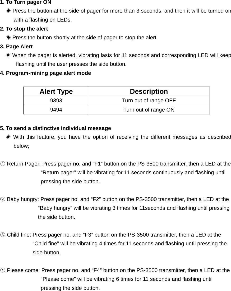 1. To Turn pager ON   ◈ Press the button at the side of pager for more than 3 seconds, and then it will be turned on with a flashing on LEDs. 2. To stop the alert    ◈Press the button shortly at the side of pager to stop the alert. 3. Page Alert ◈ When the pager is alerted, vibrating lasts for 11 seconds and corresponding LED will keep flashing until the user presses the side button. 4. Program-mining page alert mode  Alert Type  Description 9393  Turn out of range OFF 9494  Turn out of range ON    5. To send a distinctive individual message     ◈With this feature, you have the option of receiving the different messages as described below;   ① Return Pager: Press pager no. and “F1” button on the PS-3500 transmitter, then a LED at the “Return pager” will be vibrating for 11 seconds continuously and flashing until pressing the side button.  ② Baby hungry: Press pager no. and “F2” button on the PS-3500 transmitter, then a LED at the “Baby hungry” will be vibrating 3 times for 11seconds and flashing until pressing the side button.  ③ Child fine: Press pager no. and “F3” button on the PS-3500 transmitter, then a LED at the “Child fine” will be vibrating 4 times for 11 seconds and flashing until pressing the side button.  ④ Please come: Press pager no. and “F4” button on the PS-3500 transmitter, then a LED at the   “Please come” will be vibrating 6 times for 11 seconds and flashing until   pressing the side button. 