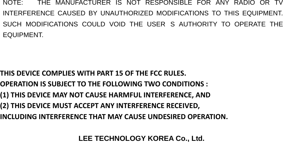  NOTE:   THE MANUFACTURER IS NOT RESPONSIBLE FOR ANY RADIO OR TV INTERFERENCE CAUSED BY UNAUTHORIZED MODIFICATIONS TO THIS EQUIPMENT.   SUCH MODIFICATIONS COULD VOID THE USERS AUTHORITY TO OPERATE THE EQUIPMENT.  THISDEVICECOMPLIESWITHPART15OFTHEFCCRULES.OPERATIONISSUBJECTTOTHEFOLLOWINGTWOCONDITIONS:(1)THISDEVICEMAYNOTCAUSEHARMFULINTERFERENCE,AND(2)THISDEVICEMUSTACCEPTANYINTERFERENCERECEIVED,INCLUDINGINTERFERENCETHATMAYCAUSEUNDESIREDOPERATION. LEE TECHNOLOGY KOREA Co., Ltd. 