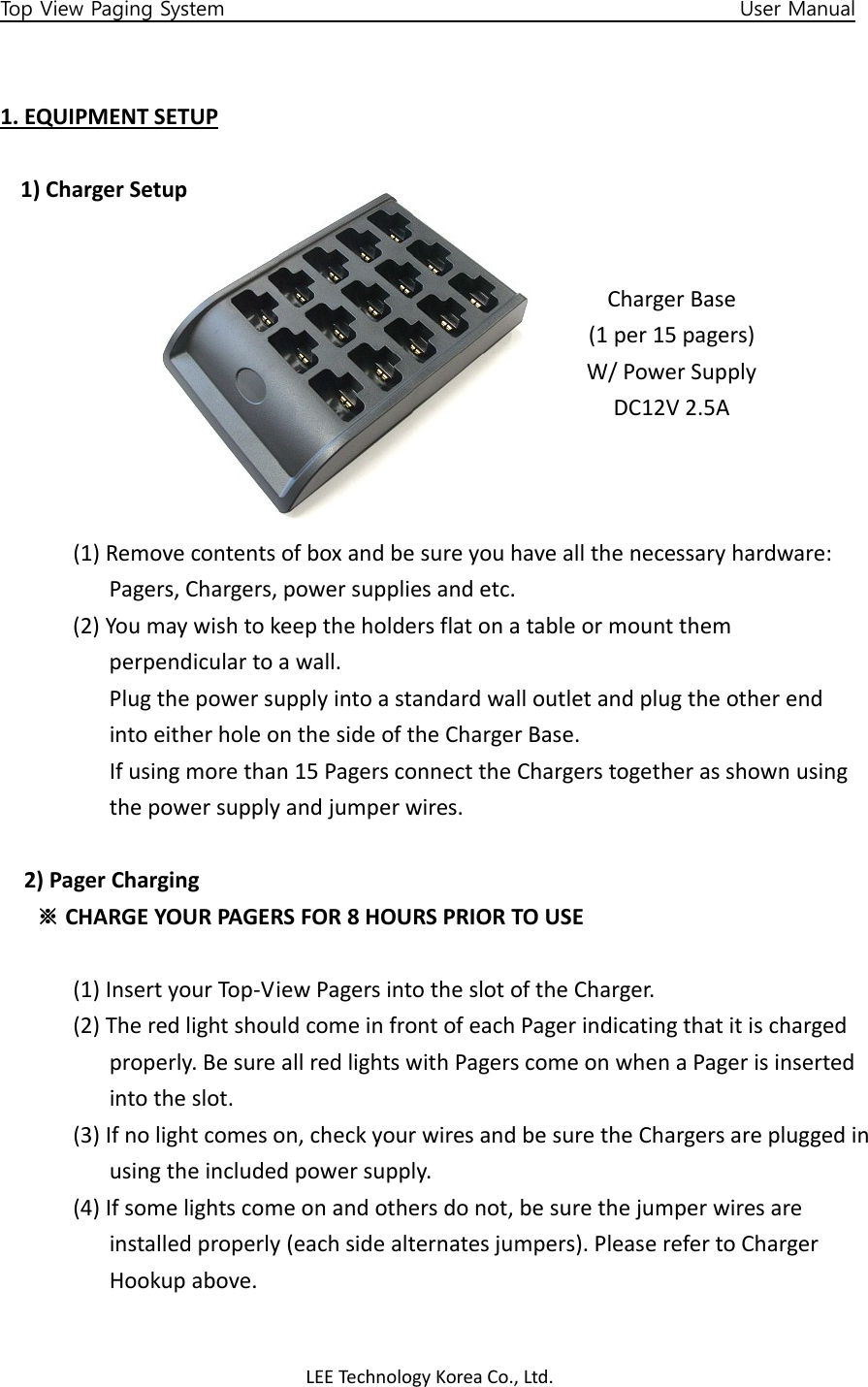 LEETechnology KoreaCo.,Ltd.Top View Paging System                                                   User Manual 1.EQUIPMENTSETUP1)ChargerSetup(1)Removecontentsofboxandbesureyouhaveallthenecessaryhardware:Pagers,Chargers,powersuppliesandetc.(2)Youmaywishtokeeptheholdersflatonatableormountthemperpendiculartoawall.PlugthepowersupplyintoastandardwalloutletandplugtheotherendintoeitherholeonthesideoftheChargerBase.Ifusingmorethan15PagersconnecttheChargerstogetherasshownusingthepowersupplyandjumperwires.2)PagerCharging※CHARGEYOURPAGERSFOR8HOURSPRIORTOUSE(1)InsertyourTop‐ViewPagersintotheslotoftheCharger.(2)TheredlightshouldcomeinfrontofeachPagerindicatingthatitischargedproperly.BesureallredlightswithPagerscomeonwhenaPagerisinsertedintotheslot.(3)Ifnolightcomeson,checkyourwiresandbesuretheChargersarepluggedinusingtheincludedpowersupply.(4)Ifsomelightscomeonandothersdonot,besurethejumperwiresareinstalledproperly(eachsidealternatesjumpers).PleaserefertoChargerHookupabove.ChargerBase(1per15pagers)W/PowerSupplyDC12V2.5A
