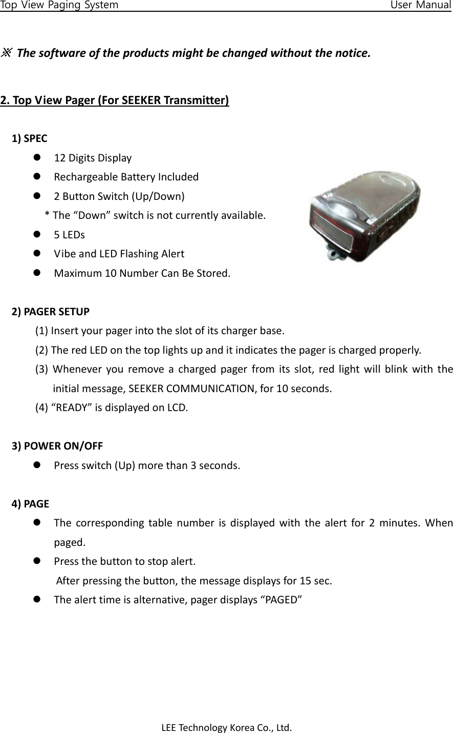 LEETechnology KoreaCo.,Ltd.Top View Paging System                                                   User Manual ※Thesoftwareoftheproductsmightbechangedwithoutthenotice.2.TopViewPager(ForSEEKERTransmitter)1)SPECz 12DigitsDisplayz RechargeableBatteryIncludedz 2ButtonSwitch(Up/Down)*The“Down”switchisnotcurrentlyavailable.z 5LEDsz VibeandLEDFlashingAlertz Maximum10NumberCanBeStored.2)PAGERSETUP(1)Insertyourpagerintotheslotofitschargerbase.(2)TheredLEDonthetoplightsupanditindicatesthepagerischargedproperly.(3)Wheneveryouremoveachargedpagerfromitsslot,redlightwillblinkwiththeinitialmessage,SEEKERCOMMUNICATION,for10seconds.(4)“READY”isdisplayedonLCD.3)POWERON/OFFz Pressswitch(Up)morethan3seconds.4)PAGEz Thecorrespondingtablenumberisdisplayedwiththealertfor2minutes.Whenpaged.z Pressthebuttontostopalert.Afterpressingthebutton,themessagedisplaysfor15sec.z Thealerttimeisalternative,pagerdisplays“PAGED”