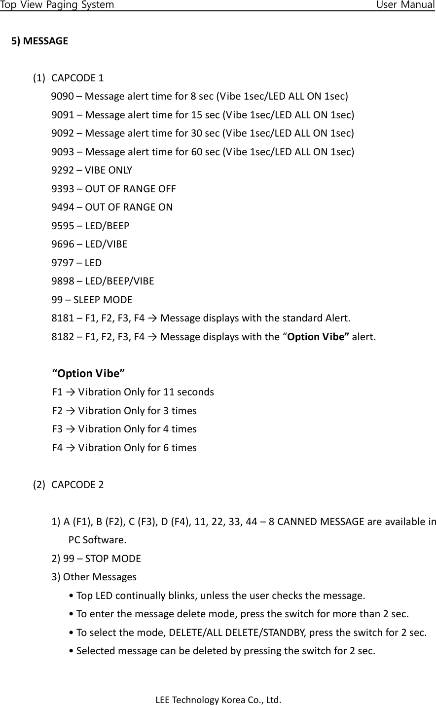 LEETechnology KoreaCo.,Ltd.Top View Paging System                                                   User Manual 5)MESSAGE(1) CAPCODE19090–Messagealerttimefor8sec(Vibe1sec/LEDALLON1sec)9091–Messagealerttimefor15sec(Vibe1sec/LEDALLON1sec)9092–Messagealerttimefor30sec(Vibe1sec/LEDALLON1sec)9093–Messagealerttimefor60sec(Vibe1sec/LEDALLON1sec)9292–VIBEONLY9393–OUTOFRANGEOFF9494–OUTOFRANGEON9595–LED/BEEP9696–LED/VIBE9797–LED9898–LED/BEEP/VIBE99–SLEEPMODE8181–F1,F2,F3,F4→MessagedisplayswiththestandardAlert.8182–F1,F2,F3,F4→Messagedisplayswiththe“OptionVibe”alert.“OptionVibe”F1→VibrationOnlyfor11secondsF2→VibrationOnlyfor3timesF3→VibrationOnlyfor4timesF4→VibrationOnlyfor6times(2) CAPCODE21)A(F1),B(F2),C(F3),D(F4),11,22,33,44–8CANNEDMESSAGEareavailableinPCSoftware.2)99–STOPMODE3)OtherMessages•TopLEDcontinuallyblinks,unlesstheuserchecksthemessage.•Toenterthemessagedeletemode,presstheswitchformorethan2sec.•Toselectthemode,DELETE/ALLDELETE/STANDBY,presstheswitchfor2sec.•Selectedmessagecanbedeletedbypressingtheswitchfor2sec.