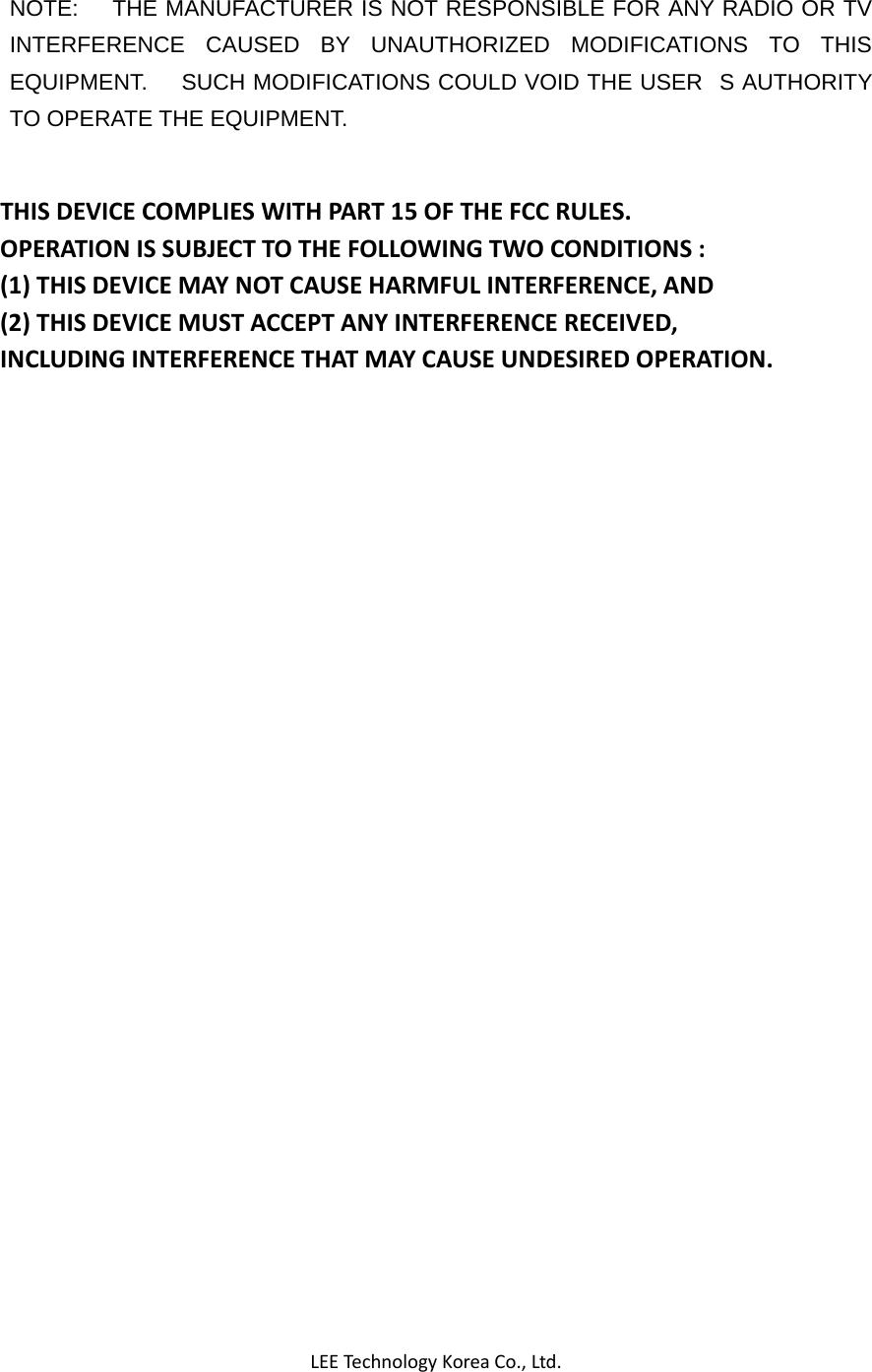 LEETechnology KoreaCo.,Ltd.NOTE:    THE MANUFACTURER IS NOT RESPONSIBLE FOR ANY RADIO OR TV INTERFERENCE CAUSED BY UNAUTHORIZED MODIFICATIONS TO THIS EQUIPMENT.      SUCH MODIFICATIONS COULD VOID THE USERS AUTHORITY TO OPERATE THE EQUIPMENT. THISDEVICECOMPLIESWITHPART15OFTHEFCCRULES.OPERATIONISSUBJECTTOTHEFOLLOWINGTWOCONDITIONS:(1)THISDEVICEMAYNOTCAUSEHARMFULINTERFERENCE,AND(2)THISDEVICEMUSTACCEPTANYINTERFERENCERECEIVED,INCLUDINGINTERFERENCETHATMAYCAUSEUNDESIREDOPERATION.