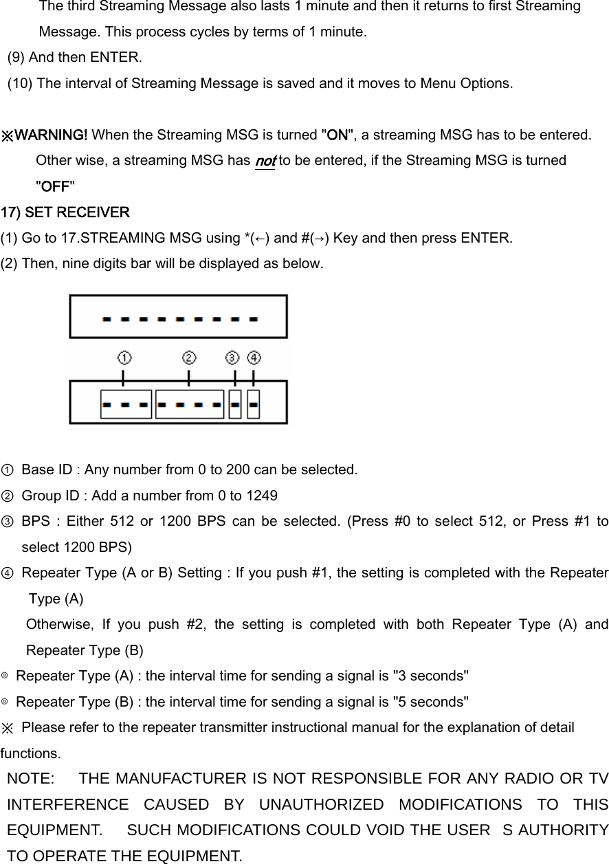 The third Streaming Message also lasts 1 minute and then it returns to first Streaming Message. This process cycles by terms of 1 minute. (9) And then ENTER. (10) The interval of Streaming Message is saved and it moves to Menu Options.  ※WARNING! When the Streaming MSG is turned &quot;ON&quot;, a streaming MSG has to be entered.      Other wise, a streaming MSG has not to be entered, if the Streaming MSG is turned &quot;OFF&quot; 17) SET RECEIVER (1) Go to 17.STREAMING MSG using *(←) and #(→) Key and then press ENTER. (2) Then, nine digits bar will be displayed as below.        ①  Base ID : Any number from 0 to 200 can be selected. ②  Group ID : Add a number from 0 to 1249   ③  BPS  :  Either  512  or  1200  BPS  can  be  selected.  (Press  #0  to  select  512,  or  Press  #1  to select 1200 BPS) ④  Repeater Type (A or B) Setting : If you push #1, the setting is completed with the Repeater Type (A)   Otherwise,  If  you  push  #2,  the  setting  is  completed  with  both  Repeater  Type  (A)  and Repeater Type (B) ◎  Repeater Type (A) : the interval time for sending a signal is &quot;3 seconds&quot; ◎  Repeater Type (B) : the interval time for sending a signal is &quot;5 seconds&quot; ※  Please refer to the repeater transmitter instructional manual for the explanation of detail functions. NOTE:    THE MANUFACTURER IS NOT RESPONSIBLE FOR ANY RADIO OR TV INTERFERENCE CAUSED BY UNAUTHORIZED MODIFICATIONS TO THIS EQUIPMENT.      SUCH MODIFICATIONS COULD VOID THE USERS AUTHORITY TO OPERATE THE EQUIPMENT.   