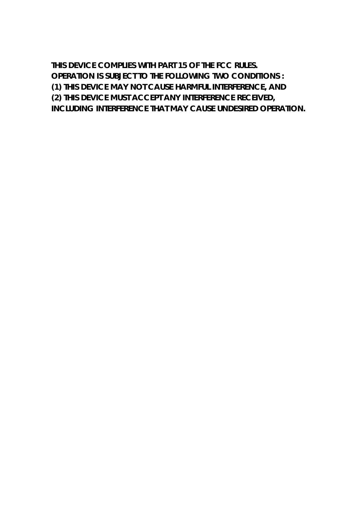 THIS DEVICE COMPLIES WITH PART 15 OF THE FCC RULES. OPERATION IS SUBJECT TO THE FOLLOWING TWO CONDITIONS : (1) THIS DEVICE MAY NOT CAUSE HARMFUL INTERFERENCE, AND (2) THIS DEVICE MUST ACCEPT ANY INTERFERENCE RECEIVED, INCLUDING INTERFERENCE THAT MAY CAUSE UNDESIRED OPERATION.     