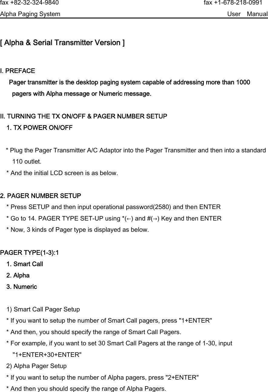 fax +82-32-324-9840                                                fax +1-678-218-0991 Alpha Paging System                                                     User  Manual  [ Alpha &amp; Serial Transmitter Version ]  Ⅰ. PREFACE   Pager transmitter is the desktop paging system capable of addressing more than 1000 pagers with Alpha message or Numeric message.    Ⅱ. TURNING THE TX ON/OFF &amp; PAGER NUMBER SETUP 1. TX POWER ON/OFF   * Plug the Pager Transmitter A/C Adaptor into the Pager Transmitter and then into a standard 110 outlet. * And the initial LCD screen is as below.    2. PAGER NUMBER SETUP * Press SETUP and then input operational password(2580) and then ENTER * Go to 14. PAGER TYPE SET-UP using *(←) and #(→) Key and then ENTER * Now, 3 kinds of Pager type is displayed as below.    PAGER TYPE(1-3):1     1. Smart Call     2. Alpha     3. Numeric      1) Smart Call Pager Setup     * If you want to setup the number of Smart Call pagers, press &quot;1+ENTER&quot;     * And then, you should specify the range of Smart Call Pagers.     * For example, if you want to set 30 Smart Call Pagers at the range of 1-30, input &quot;1+ENTER+30+ENTER&quot;     2) Alpha Pager Setup     * If you want to setup the number of Alpha pagers, press &quot;2+ENTER&quot;     * And then you should specify the range of Alpha Pagers. 