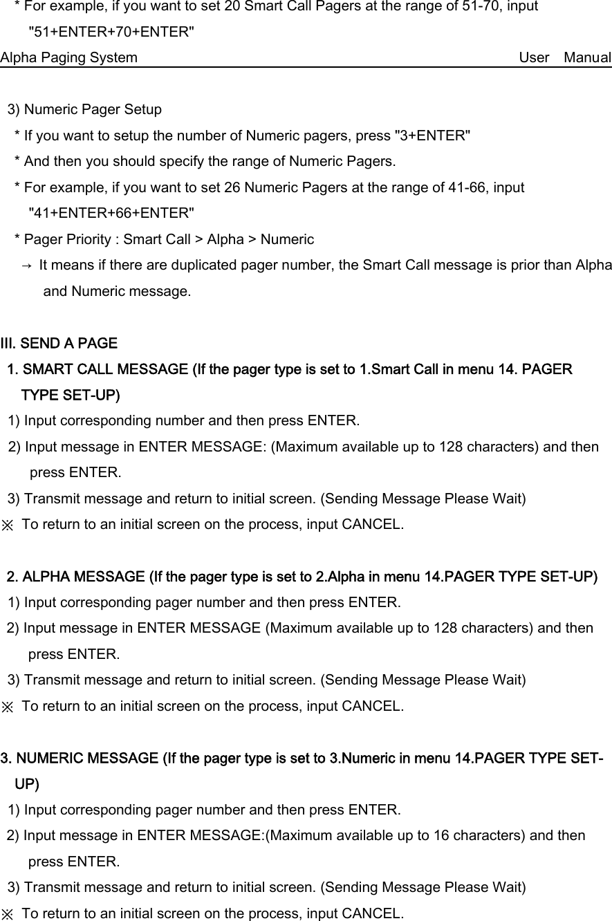     * For example, if you want to set 20 Smart Call Pagers at the range of 51-70, input &quot;51+ENTER+70+ENTER&quot; Alpha Paging System                                                     User  Manual     3) Numeric Pager Setup     * If you want to setup the number of Numeric pagers, press &quot;3+ENTER&quot;     * And then you should specify the range of Numeric Pagers.     * For example, if you want to set 26 Numeric Pagers at the range of 41-66, input &quot;41+ENTER+66+ENTER&quot;     * Pager Priority : Smart Call &gt; Alpha &gt; Numeric    → It means if there are duplicated pager number, the Smart Call message is prior than Alpha and Numeric message.  Ⅲ. SEND A PAGE 1. SMART CALL MESSAGE (If the pager type is set to 1.Smart Call in menu 14. PAGER TYPE SET-UP) 1) Input corresponding number and then press ENTER. 2) Input message in ENTER MESSAGE: (Maximum available up to 128 characters) and then press ENTER. 3) Transmit message and return to initial screen. (Sending Message Please Wait) ※  To return to an initial screen on the process, input CANCEL.  2. ALPHA MESSAGE (If the pager type is set to 2.Alpha in menu 14.PAGER TYPE SET-UP) 1) Input corresponding pager number and then press ENTER. 2) Input message in ENTER MESSAGE (Maximum available up to 128 characters) and then press ENTER. 3) Transmit message and return to initial screen. (Sending Message Please Wait) ※  To return to an initial screen on the process, input CANCEL.  3. NUMERIC MESSAGE (If the pager type is set to 3.Numeric in menu 14.PAGER TYPE SET-UP)   1) Input corresponding pager number and then press ENTER. 2) Input message in ENTER MESSAGE:(Maximum available up to 16 characters) and then press ENTER. 3) Transmit message and return to initial screen. (Sending Message Please Wait) ※  To return to an initial screen on the process, input CANCEL. 