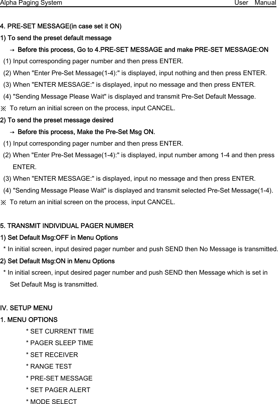  Alpha Paging System                                                     User  Manual  4. PRE-SET MESSAGE(in case set it ON)   1) To send the preset default message       →  Before this process, Go to 4.PRE-SET MESSAGE and make PRE-SET MESSAGE:ON (1) Input corresponding pager number and then press ENTER. (2) When &quot;Enter Pre-Set Message(1-4):&quot; is displayed, input nothing and then press ENTER. (3) When &quot;ENTER MESSAGE:&quot; is displayed, input no message and then press ENTER. (4) &quot;Sending Message Please Wait&quot; is displayed and transmit Pre-Set Default Message.     ※  To return an initial screen on the process, input CANCEL. 2) To send the preset message desired       →  Before this process, Make the Pre-Set Msg ON. (1) Input corresponding pager number and then press ENTER. (2) When &quot;Enter Pre-Set Message(1-4):&quot; is displayed, input number among 1-4 and then press ENTER. (3) When &quot;ENTER MESSAGE:&quot; is displayed, input no message and then press ENTER. (4) &quot;Sending Message Please Wait&quot; is displayed and transmit selected Pre-Set Message(1-4). ※  To return an initial screen on the process, input CANCEL.  5. TRANSMIT INDIVIDUAL PAGER NUMBER   1) Set Default Msg:OFF in Menu Options   * In initial screen, input desired pager number and push SEND then No Message is transmitted.     2) Set Default Msg:ON in Menu Options   * In initial screen, input desired pager number and push SEND then Message which is set in Set Default Msg is transmitted.    Ⅳ. SETUP MENU 1. MENU OPTIONS         * SET CURRENT TIME         * PAGER SLEEP TIME         * SET RECEIVER         * RANGE TEST         * PRE-SET MESSAGE         * SET PAGER ALERT         * MODE SELECT 