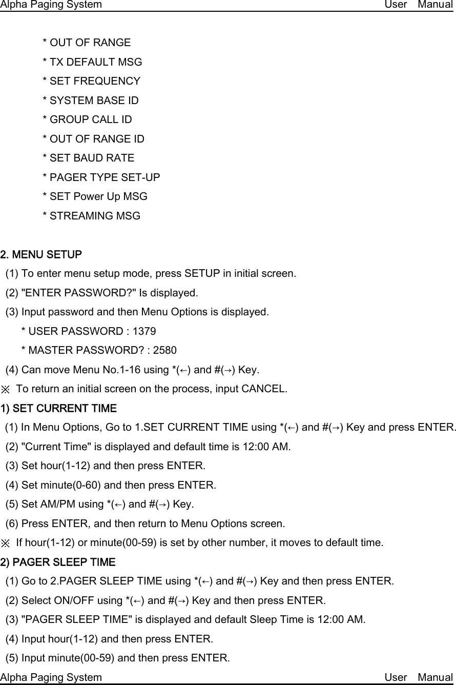 Alpha Paging System                                                     User  Manual         * OUT OF RANGE         * TX DEFAULT MSG         * SET FREQUENCY         * SYSTEM BASE ID         * GROUP CALL ID         * OUT OF RANGE ID         * SET BAUD RATE         * PAGER TYPE SET-UP         * SET Power Up MSG         * STREAMING MSG  2. MENU SETUP (1) To enter menu setup mode, press SETUP in initial screen. (2) &quot;ENTER PASSWORD?&quot; Is displayed. (3) Input password and then Menu Options is displayed.     * USER PASSWORD : 1379       * MASTER PASSWORD? : 2580 (4) Can move Menu No.1-16 using *(←) and #(→) Key. ※  To return an initial screen on the process, input CANCEL. 1) SET CURRENT TIME (1) In Menu Options, Go to 1.SET CURRENT TIME using *(←) and #(→) Key and press ENTER. (2) &quot;Current Time&quot; is displayed and default time is 12:00 AM. (3) Set hour(1-12) and then press ENTER. (4) Set minute(0-60) and then press ENTER.   (5) Set AM/PM using *(←) and #(→) Key. (6) Press ENTER, and then return to Menu Options screen. ※  If hour(1-12) or minute(00-59) is set by other number, it moves to default time. 2) PAGER SLEEP TIME   (1) Go to 2.PAGER SLEEP TIME using *(←) and #(→) Key and then press ENTER.   (2) Select ON/OFF using *(←) and #(→) Key and then press ENTER. (3) &quot;PAGER SLEEP TIME&quot; is displayed and default Sleep Time is 12:00 AM. (4) Input hour(1-12) and then press ENTER. (5) Input minute(00-59) and then press ENTER. Alpha Paging System                                                     User  Manual 