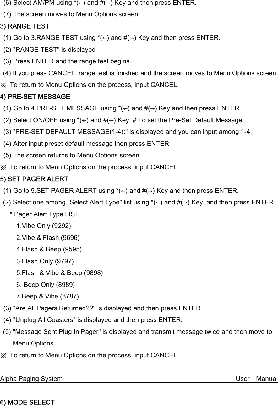 (6) Select AM/PM using *(←) and #(→) Key and then press ENTER. (7) The screen moves to Menu Options screen. 3) RANGE TEST (1) Go to 3.RANGE TEST using *(←) and #(→) Key and then press ENTER. (2) &quot;RANGE TEST&quot; is displayed   (3) Press ENTER and the range test begins. (4) If you press CANCEL, range test is finished and the screen moves to Menu Options screen. ※  To return to Menu Options on the process, input CANCEL. 4) PRE-SET MESSAGE   (1) Go to 4.PRE-SET MESSAGE using *(←) and #(→) Key and then press ENTER.   (2) Select ON/OFF using *(←) and #(→) Key. # To set the Pre-Set Default Message. (3) &quot;PRE-SET DEFAULT MESSAGE(1-4):&quot; is displayed and you can input among 1-4. (4) After input preset default message then press ENTER (5) The screen returns to Menu Options screen.   ※  To return to Menu Options on the process, input CANCEL. 5) SET PAGER ALERT (1) Go to 5.SET PAGER ALERT using *(←) and #(→) Key and then press ENTER. (2) Select one among &quot;Select Alert Type&quot; list using *(←) and #(→) Key, and then press ENTER.    * Pager Alert Type LIST        1.Vibe Only (9292)      2.Vibe &amp; Flash (9696)      4.Flash &amp; Beep (9595)        3.Flash Only (9797)      5.Flash &amp; Vibe &amp; Beep (9898)      6. Beep Only (8989)      7.Beep &amp; Vibe (8787) (3) &quot;Are All Pagers Returned??&quot; is displayed and then press ENTER. (4) &quot;Unplug All Coasters&quot; is displayed and then press ENTER. (5) &quot;Message Sent Plug In Pager&quot; is displayed and transmit message twice and then move to Menu Options. ※  To return to Menu Options on the process, input CANCEL.  Alpha Paging System                                                     User  Manual  6) MODE SELECT 