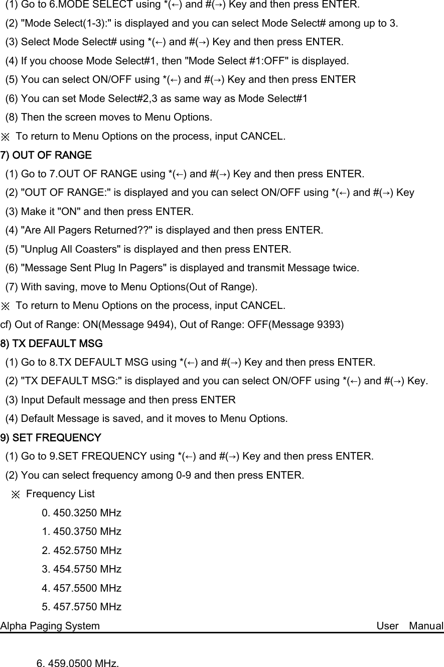(1) Go to 6.MODE SELECT using *(←) and #(→) Key and then press ENTER.   (2) &quot;Mode Select(1-3):&quot; is displayed and you can select Mode Select# among up to 3. (3) Select Mode Select# using *(←) and #(→) Key and then press ENTER. (4) If you choose Mode Select#1, then &quot;Mode Select #1:OFF&quot; is displayed. (5) You can select ON/OFF using *(←) and #(→) Key and then press ENTER (6) You can set Mode Select#2,3 as same way as Mode Select#1 (8) Then the screen moves to Menu Options. ※  To return to Menu Options on the process, input CANCEL. 7) OUT OF RANGE (1) Go to 7.OUT OF RANGE using *(←) and #(→) Key and then press ENTER.   (2) &quot;OUT OF RANGE:&quot; is displayed and you can select ON/OFF using *(←) and #(→) Key (3) Make it &quot;ON&quot; and then press ENTER. (4) &quot;Are All Pagers Returned??&quot; is displayed and then press ENTER. (5) &quot;Unplug All Coasters&quot; is displayed and then press ENTER.   (6) &quot;Message Sent Plug In Pagers&quot; is displayed and transmit Message twice.   (7) With saving, move to Menu Options(Out of Range). ※  To return to Menu Options on the process, input CANCEL. cf) Out of Range: ON(Message 9494), Out of Range: OFF(Message 9393) 8) TX DEFAULT MSG (1) Go to 8.TX DEFAULT MSG using *(←) and #(→) Key and then press ENTER. (2) &quot;TX DEFAULT MSG:&quot; is displayed and you can select ON/OFF using *(←) and #(→) Key. (3) Input Default message and then press ENTER (4) Default Message is saved, and it moves to Menu Options. 9) SET FREQUENCY (1) Go to 9.SET FREQUENCY using *(←) and #(→) Key and then press ENTER. (2) You can select frequency among 0-9 and then press ENTER.     ※  Frequency List         0. 450.3250 MHz         1. 450.3750 MHz 2. 452.5750 MHz   3. 454.5750 MHz   4. 457.5500 MHz     5. 457.5750 MHz Alpha Paging System                                                     User  Manual         6. 459.0500 MHz.   