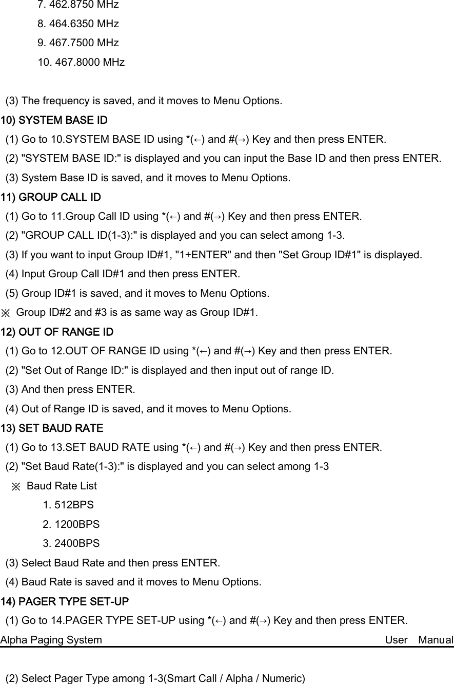 7. 462.8750 MHz         8. 464.6350 MHz   9. 467.7500 MHz 10. 467.8000 MHz  (3) The frequency is saved, and it moves to Menu Options. 10) SYSTEM BASE ID (1) Go to 10.SYSTEM BASE ID using *(←) and #(→) Key and then press ENTER. (2) &quot;SYSTEM BASE ID:&quot; is displayed and you can input the Base ID and then press ENTER. (3) System Base ID is saved, and it moves to Menu Options. 11) GROUP CALL ID (1) Go to 11.Group Call ID using *(←) and #(→) Key and then press ENTER. (2) &quot;GROUP CALL ID(1-3):&quot; is displayed and you can select among 1-3. (3) If you want to input Group ID#1, &quot;1+ENTER&quot; and then &quot;Set Group ID#1&quot; is displayed. (4) Input Group Call ID#1 and then press ENTER. (5) Group ID#1 is saved, and it moves to Menu Options. ※  Group ID#2 and #3 is as same way as Group ID#1. 12) OUT OF RANGE ID (1) Go to 12.OUT OF RANGE ID using *(←) and #(→) Key and then press ENTER. (2) &quot;Set Out of Range ID:&quot; is displayed and then input out of range ID. (3) And then press ENTER. (4) Out of Range ID is saved, and it moves to Menu Options. 13) SET BAUD RATE (1) Go to 13.SET BAUD RATE using *(←) and #(→) Key and then press ENTER. (2) &quot;Set Baud Rate(1-3):&quot; is displayed and you can select among 1-3     ※  Baud Rate List         1. 512BPS         2. 1200BPS         3. 2400BPS (3) Select Baud Rate and then press ENTER. (4) Baud Rate is saved and it moves to Menu Options. 14) PAGER TYPE SET-UP (1) Go to 14.PAGER TYPE SET-UP using *(←) and #(→) Key and then press ENTER. Alpha Paging System                                                     User  Manual  (2) Select Pager Type among 1-3(Smart Call / Alpha / Numeric) 