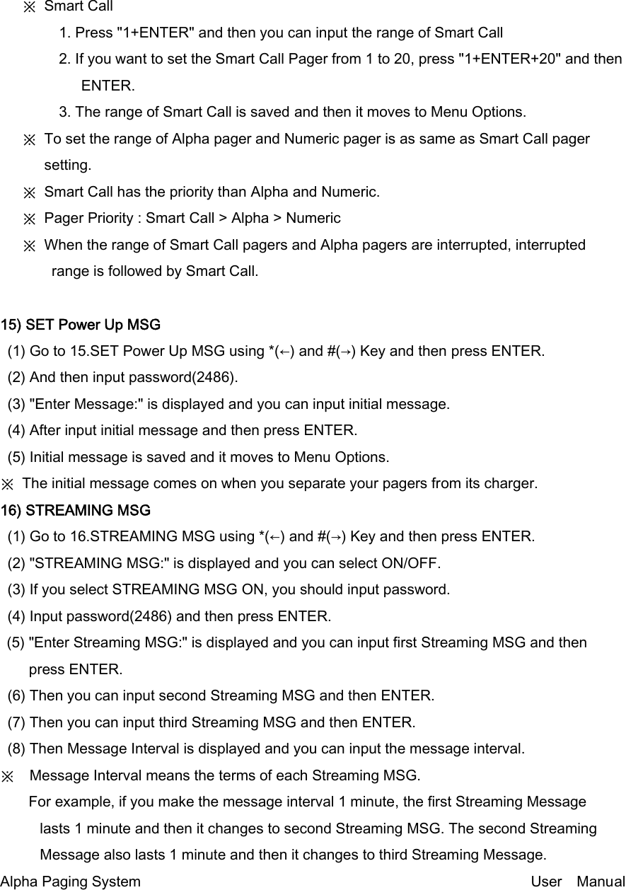    ※ Smart Call          1. Press &quot;1+ENTER&quot; and then you can input the range of Smart Call         2. If you want to set the Smart Call Pager from 1 to 20, press &quot;1+ENTER+20&quot; and then ENTER.         3. The range of Smart Call is saved and then it moves to Menu Options.    ※ To set the range of Alpha pager and Numeric pager is as same as Smart Call pager setting.    ※ Smart Call has the priority than Alpha and Numeric.    ※ Pager Priority : Smart Call &gt; Alpha &gt; Numeric    ※ When the range of Smart Call pagers and Alpha pagers are interrupted, interrupted range is followed by Smart Call.  15) SET Power Up MSG (1) Go to 15.SET Power Up MSG using *(←) and #(→) Key and then press ENTER. (2) And then input password(2486). (3) &quot;Enter Message:&quot; is displayed and you can input initial message. (4) After input initial message and then press ENTER. (5) Initial message is saved and it moves to Menu Options. ※  The initial message comes on when you separate your pagers from its charger. 16) STREAMING MSG (1) Go to 16.STREAMING MSG using *(←) and #(→) Key and then press ENTER. (2) &quot;STREAMING MSG:&quot; is displayed and you can select ON/OFF. (3) If you select STREAMING MSG ON, you should input password. (4) Input password(2486) and then press ENTER. (5) &quot;Enter Streaming MSG:&quot; is displayed and you can input first Streaming MSG and then press ENTER. (6) Then you can input second Streaming MSG and then ENTER. (7) Then you can input third Streaming MSG and then ENTER. (8) Then Message Interval is displayed and you can input the message interval. ※    Message Interval means the terms of each Streaming MSG.    For example, if you make the message interval 1 minute, the first Streaming Message   lasts 1 minute and then it changes to second Streaming MSG. The second Streaming Message also lasts 1 minute and then it changes to third Streaming Message.   Alpha Paging System                                                     User  Manual  