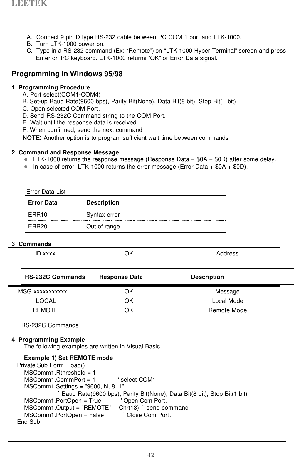 LEETEK-  -12A. Connect 9 pin D type RS-232 cable between PC COM 1 port and LTK-1000.B. Turn LTK-1000 power on.C. Type in a RS-232 command (Ex: “Remote”) on “LTK-1000 Hyper Terminal” screen and pressEnter on PC keyboard. LTK-1000 returns “OK” or Error Data signal.Programming in Windows 95/981  Programming Procedure  A. Port select(COM1-COM4)B. Set-up Baud Rate(9600 bps), Parity Bit(None), Data Bit(8 bit), Stop Bit(1 bit)C. Open selected COM Port.D. Send RS-232C Command string to the COM Port.E. Wait until the response data is received.F. When confirmed, send the next command  NOTE: Another option is to program sufficient wait time between commands2  Command and Response Messagel LTK-1000 returns the response message (Response Data + $0A + $0D) after some delay.l In case of error, LTK-1000 returns the error message (Error Data + $0A + $0D).   Error Data ListError Data DescriptionERR10 Syntax errorERR20 Out of range3  CommandsID xxxx OK AddressMSG xxxxxxxxxxx…OK MessageLOCAL OK Local ModeREMOTE OK Remote ModeRS-232C Commands4  Programming ExampleThe following examples are written in Visual Basic.Example 1) Set REMOTE mode     Private Sub Form_Load()         MSComm1.Rthreshold = 1         MSComm1.CommPort = 1             &apos; select COM1         MSComm1.Settings = &quot;9600, N, 8, 1&quot;                             ` Baud Rate(9600 bps), Parity Bit(None), Data Bit(8 bit), Stop Bit(1 bit)         MSComm1.PortOpen = True           &apos; Open Com Port.         MSComm1.Output = &quot;REMOTE&quot; + Chr(13)  ` send command .         MSComm1.PortOpen = False           ` Close Com Port.     End SubRS-232C Commands Response Data Description