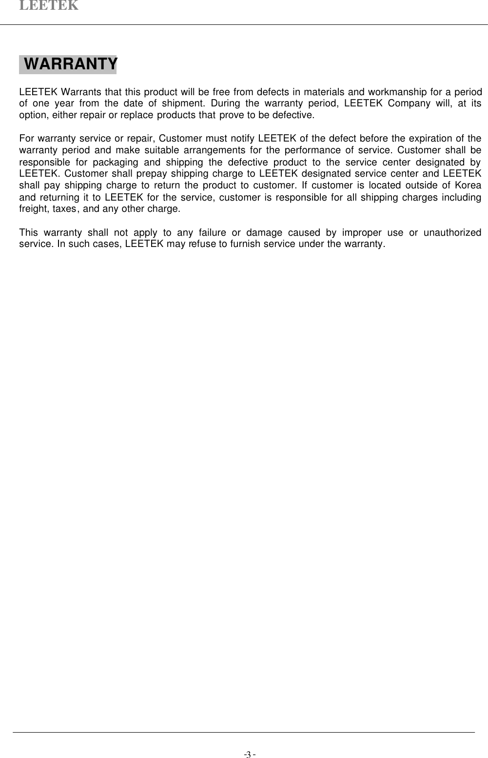 LEETEK-  -3 WARRANTYLEETEK Warrants that this product will be free from defects in materials and workmanship for a periodof one year from the date of shipment. During the warranty period, LEETEK Company will, at itsoption, either repair or replace products that prove to be defective.For warranty service or repair, Customer must notify LEETEK of the defect before the expiration of thewarranty period and make suitable arrangements for the performance of service. Customer shall beresponsible for packaging and shipping the defective product to the service center designated byLEETEK. Customer shall prepay shipping charge to LEETEK designated service center and LEETEKshall pay shipping charge to return the product to customer. If customer is located outside of Koreaand returning it to LEETEK for the service, customer is responsible for all shipping charges includingfreight, taxes, and any other charge.This warranty shall not apply to any failure or damage caused by improper use or unauthorizedservice. In such cases, LEETEK may refuse to furnish service under the warranty.