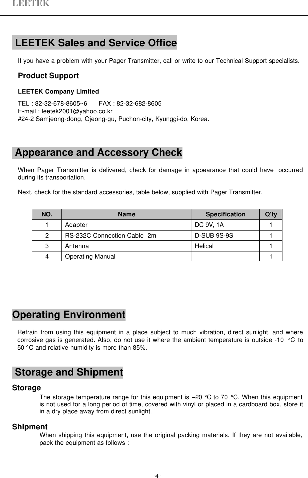 LEETEK-  -4 LEETEK Sales and Service Office                        If you have a problem with your Pager Transmitter, call or write to our Technical Support specialists.Product SupportLEETEK Company LimitedTEL : 82-32-678-8605~6      FAX : 82-32-682-8605E-mail : leetek2001@yahoo.co.kr#24-2 Samjeong-dong, Ojeong-gu, Puchon-city, Kyunggi-do, Korea. Appearance and Accessory Check               When Pager Transmitter is delivered, check for damage in appearance that could have  occurredduring its transportation.Next, check for the standard accessories, table below, supplied with Pager Transmitter.Operating Environment                       Refrain from using this equipment in a place subject to much vibration, direct sunlight, and wherecorrosive gas is generated. Also, do not use it where the ambient temperature is outside -10  °C to50 °C and relative humidity is more than 85%. Storage and ShipmentStorageThe storage temperature range for this equipment is –20 °C to 70 °C. When this equipmentis not used for a long period of time, covered with vinyl or placed in a cardboard box, store itin a dry place away from direct sunlight.ShipmentWhen shipping this equipment, use the original packing materials. If they are not available,pack the equipment as follows :NO. Name Specification Q’ty1Adapter DC 9V, 1A 12RS-232C Connection Cable  2m D-SUB 9S-9S 13Antenna Helical 14Operating Manual 1