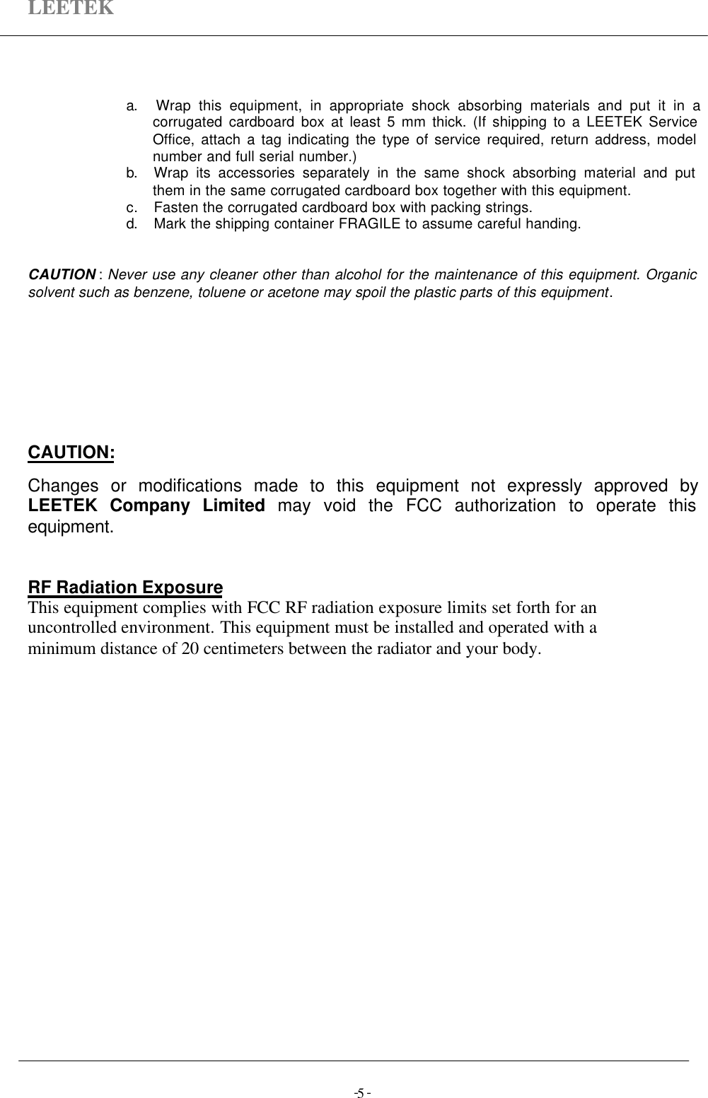 LEETEK-  -5a. Wrap this equipment, in appropriate shock absorbing materials and put it in acorrugated cardboard box at least 5 mm thick. (If shipping to a LEETEK ServiceOffice, attach a tag indicating the type of service required, return address, modelnumber and full serial number.)b. Wrap its accessories separately in the same shock absorbing material and putthem in the same corrugated cardboard box together with this equipment.c. Fasten the corrugated cardboard box with packing strings.d. Mark the shipping container FRAGILE to assume careful handing.CAUTION : Never use any cleaner other than alcohol for the maintenance of this equipment. Organicsolvent such as benzene, toluene or acetone may spoil the plastic parts of this equipment.CAUTION:Changes or modifications made to this equipment not expressly approved byLEETEK Company Limited may void the FCC authorization to operate thisequipment.RF Radiation ExposureThis equipment complies with FCC RF radiation exposure limits set forth for anuncontrolled environment. This equipment must be installed and operated with aminimum distance of 20 centimeters between the radiator and your body.